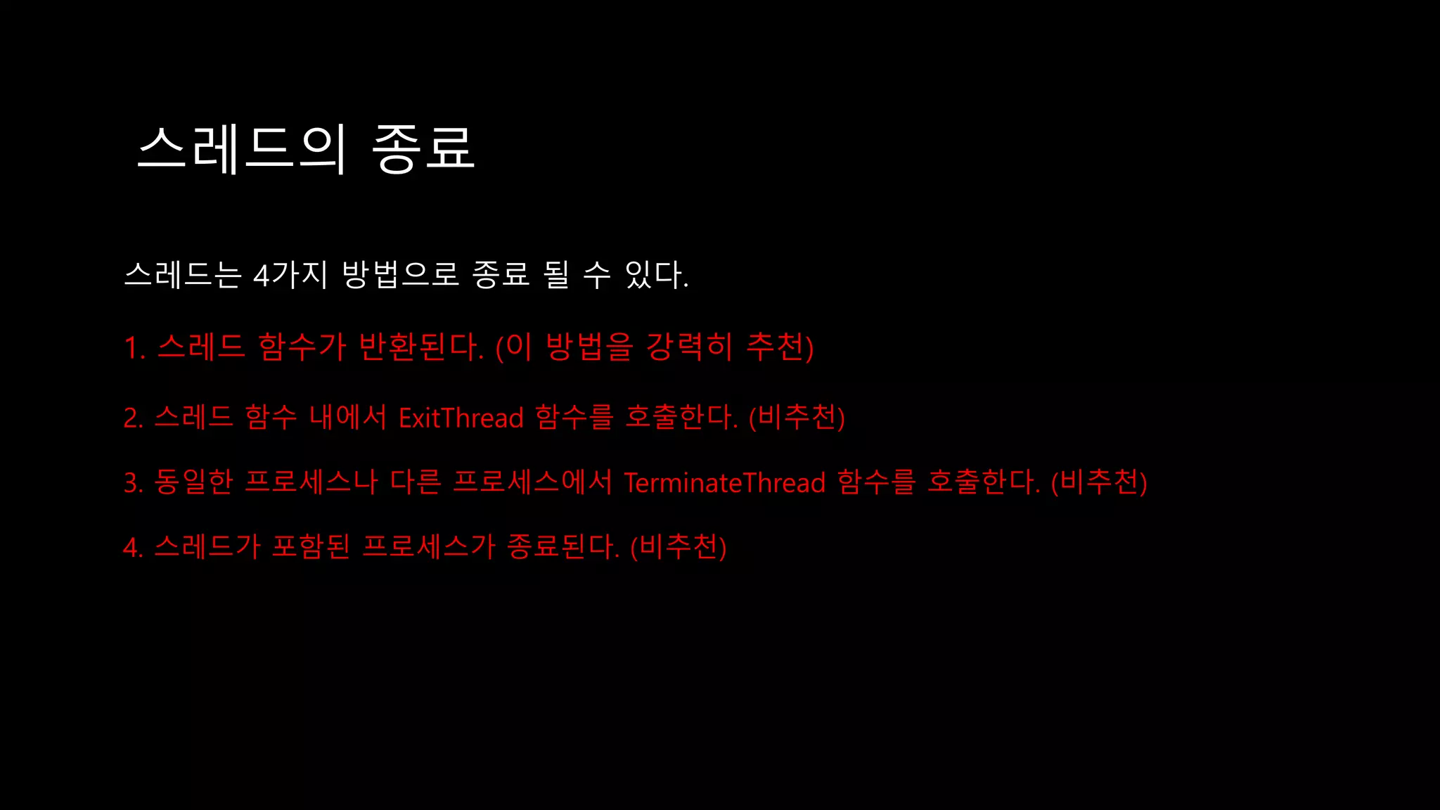 스레드의 종료
스레드는 4가지 방법으로 종료 될 수 있다.
1. 스레드 함수가 반환된다. (이 방법을 강력히 추천)
2. 스레드 함수 내에서 ExitThread 함수를 호출한다. (비추천)
3. 동일한 프로세스나 다른 프로세스에서 TerminateThread 함수를 호출한다. (비추천)
4. 스레드가 포함된 프로세스가 종료된다. (비추천)
 