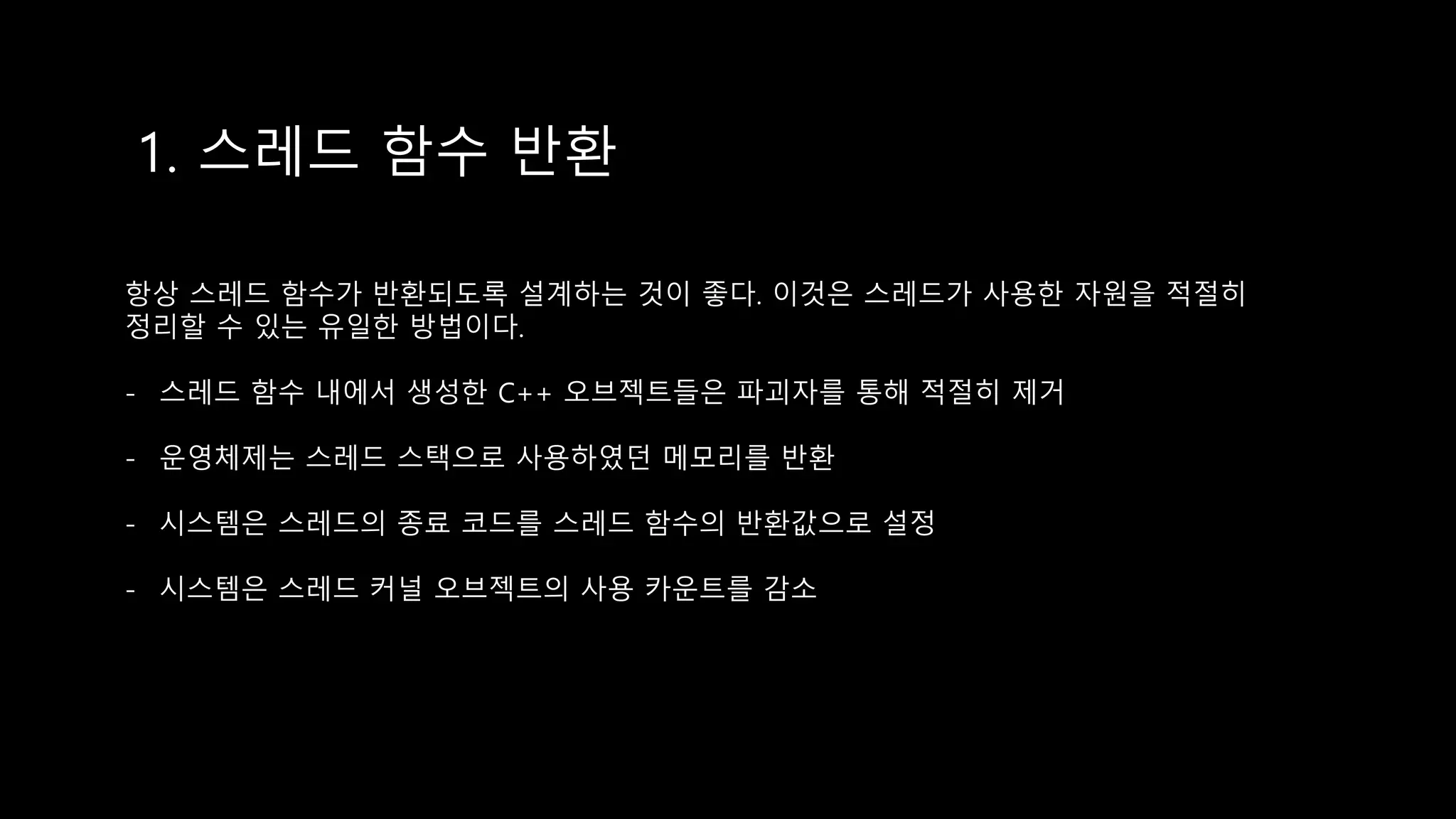 1. 스레드 함수 반환
항상 스레드 함수가 반환되도록 설계하는 것이 좋다. 이것은 스레드가 사용한 자원을 적절히
정리할 수 있는 유일한 방법이다.
- 스레드 함수 내에서 생성한 C++ 오브젝트들은 파괴자를 통해 적절히 제거
- 운영체제는 스레드 스택으로 사용하였던 메모리를 반환
- 시스템은 스레드의 종료 코드를 스레드 함수의 반환값으로 설정
- 시스템은 스레드 커널 오브젝트의 사용 카운트를 감소
 