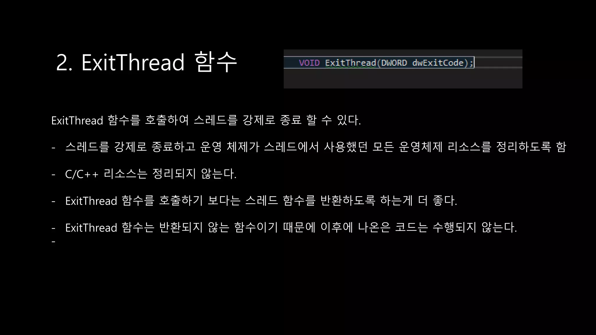 2. ExitThread 함수
ExitThread 함수를 호출하여 스레드를 강제로 종료 할 수 있다.
- 스레드를 강제로 종료하고 운영 체제가 스레드에서 사용했던 모든 운영체제 리소스를 정리하도록 함
- C/C++ 리소스는 정리되지 않는다.
- ExitThread 함수를 호출하기 보다는 스레드 함수를 반환하도록 하는게 더 좋다.
- ExitThread 함수는 반환되지 않는 함수이기 때문에 이후에 나온은 코드는 수행되지 않는다.
-
 