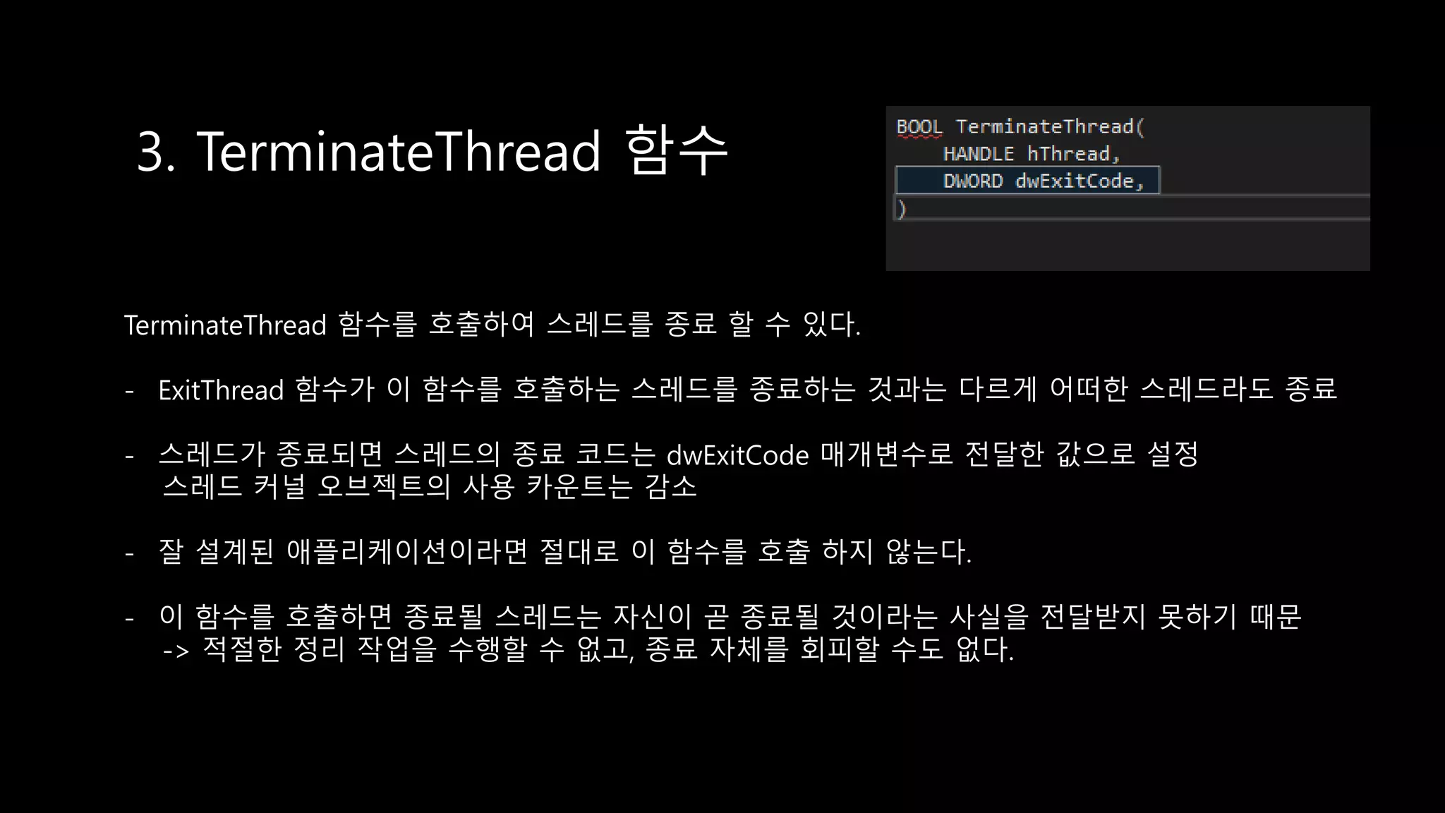 3. TerminateThread 함수
TerminateThread 함수를 호출하여 스레드를 종료 할 수 있다.
- ExitThread 함수가 이 함수를 호출하는 스레드를 종료하는 것과는 다르게 어떠한 스레드라도 종료
- 스레드가 종료되면 스레드의 종료 코드는 dwExitCode 매개변수로 전달한 값으로 설정
스레드 커널 오브젝트의 사용 카운트는 감소
- 잘 설계된 애플리케이션이라면 절대로 이 함수를 호출 하지 않는다.
- 이 함수를 호출하면 종료될 스레드는 자신이 곧 종료될 것이라는 사실을 전달받지 못하기 때문
-> 적절한 정리 작업을 수행할 수 없고, 종료 자체를 회피할 수도 없다.
 