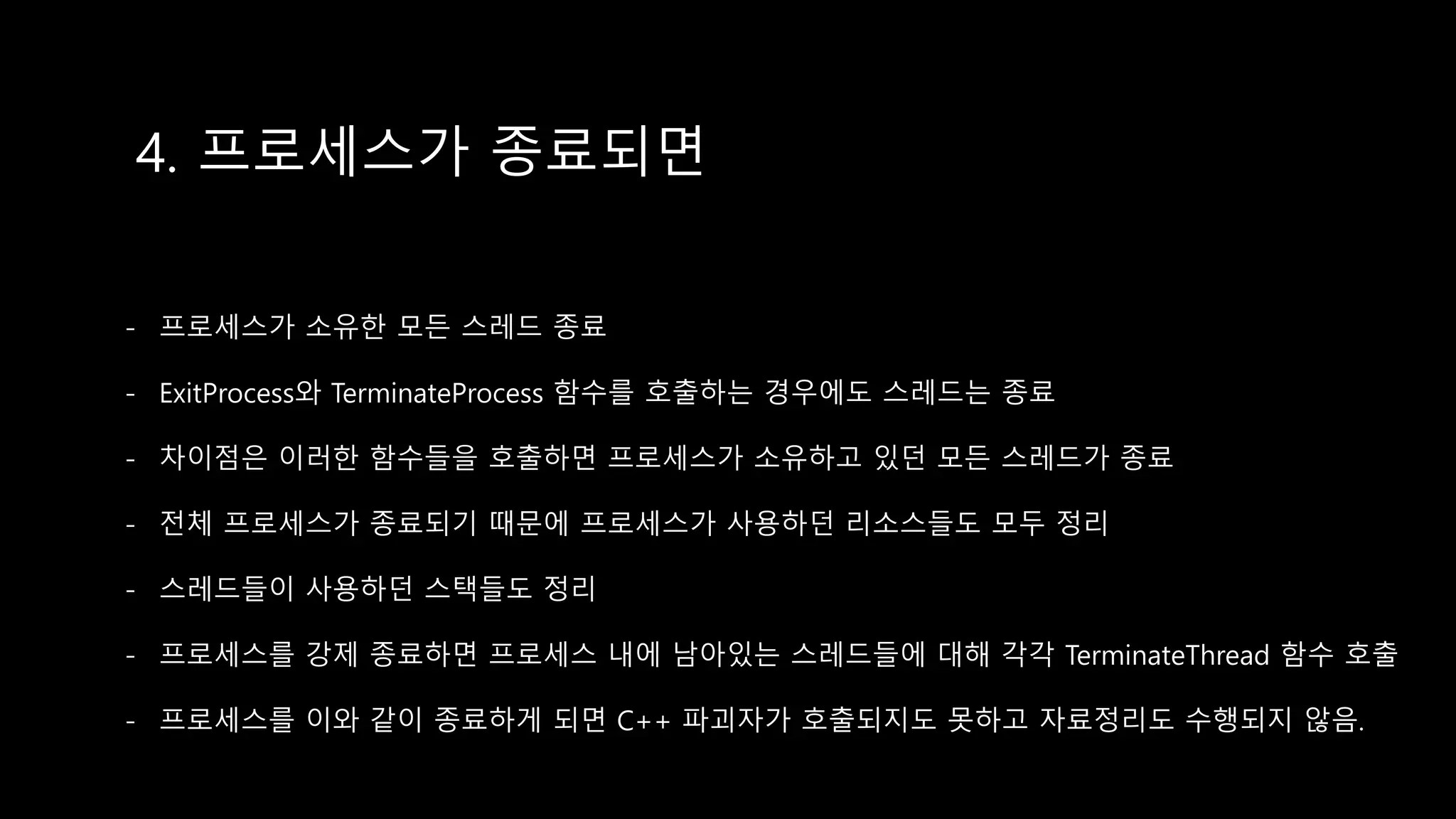 4. 프로세스가 종료되면
- 프로세스가 소유한 모든 스레드 종료
- ExitProcess와 TerminateProcess 함수를 호출하는 경우에도 스레드는 종료
- 차이점은 이러한 함수들을 호출하면 프로세스가 소유하고 있던 모든 스레드가 종료
- 전체 프로세스가 종료되기 때문에 프로세스가 사용하던 리소스들도 모두 정리
- 스레드들이 사용하던 스택들도 정리
- 프로세스를 강제 종료하면 프로세스 내에 남아있는 스레드들에 대해 각각 TerminateThread 함수 호출
- 프로세스를 이와 같이 종료하게 되면 C++ 파괴자가 호출되지도 못하고 자료정리도 수행되지 않음.
 