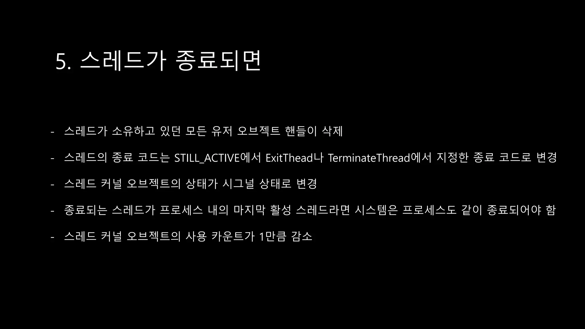 5. 스레드가 종료되면
- 스레드가 소유하고 있던 모든 유저 오브젝트 핸들이 삭제
- 스레드의 종료 코드는 STILL_ACTIVE에서 ExitThead나 TerminateThread에서 지정한 종료 코드로 변경
- 스레드 커널 오브젝트의 상태가 시그널 상태로 변경
- 종료되는 스레드가 프로세스 내의 마지막 활성 스레드라면 시스템은 프로세스도 같이 종료되어야 함
- 스레드 커널 오브젝트의 사용 카운트가 1만큼 감소
 