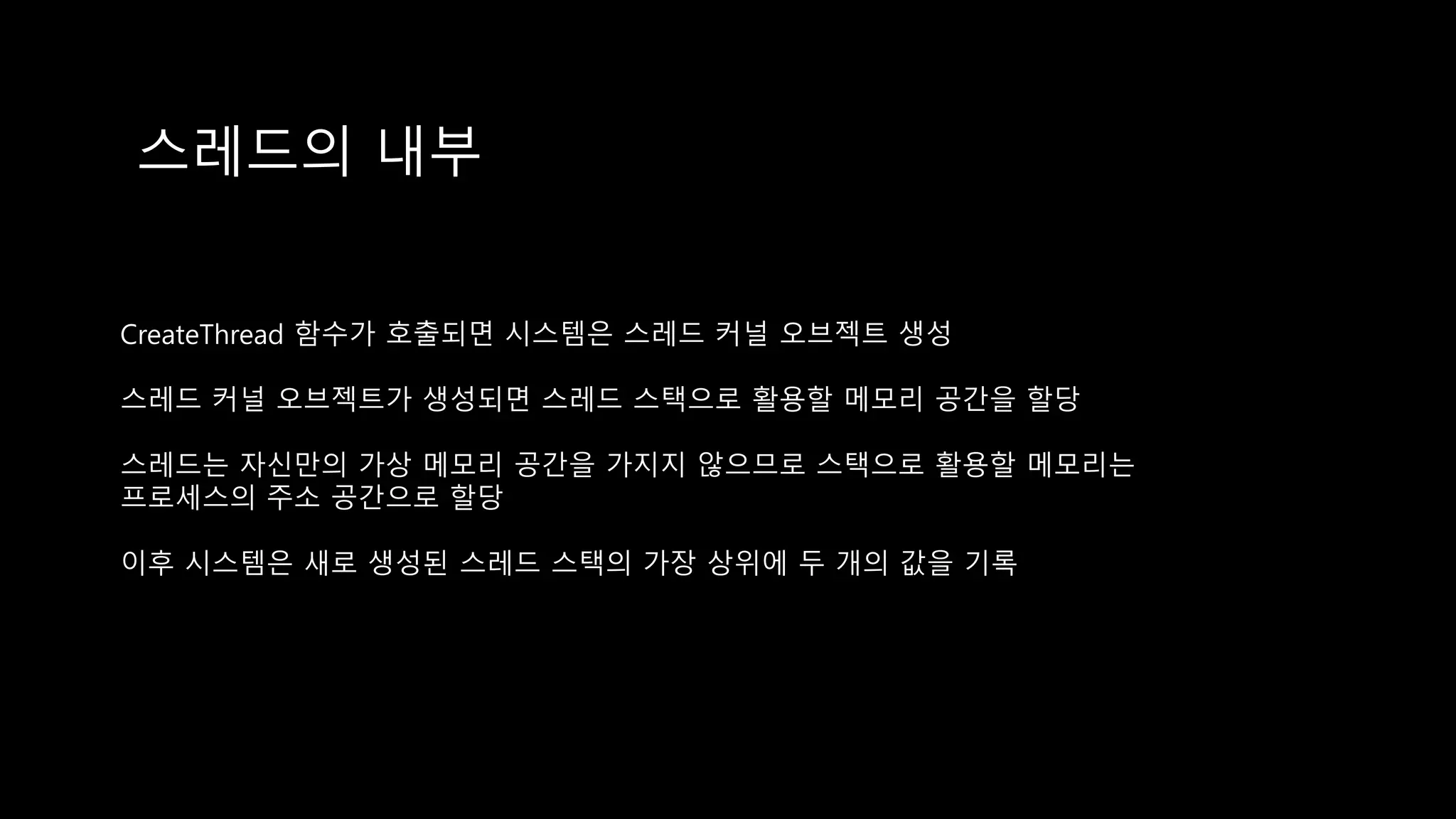 스레드의 내부
CreateThread 함수가 호출되면 시스템은 스레드 커널 오브젝트 생성
스레드 커널 오브젝트가 생성되면 스레드 스택으로 활용할 메모리 공간을 할당
스레드는 자신만의 가상 메모리 공간을 가지지 않으므로 스택으로 활용할 메모리는
프로세스의 주소 공간으로 할당
이후 시스템은 새로 생성된 스레드 스택의 가장 상위에 두 개의 값을 기록
 