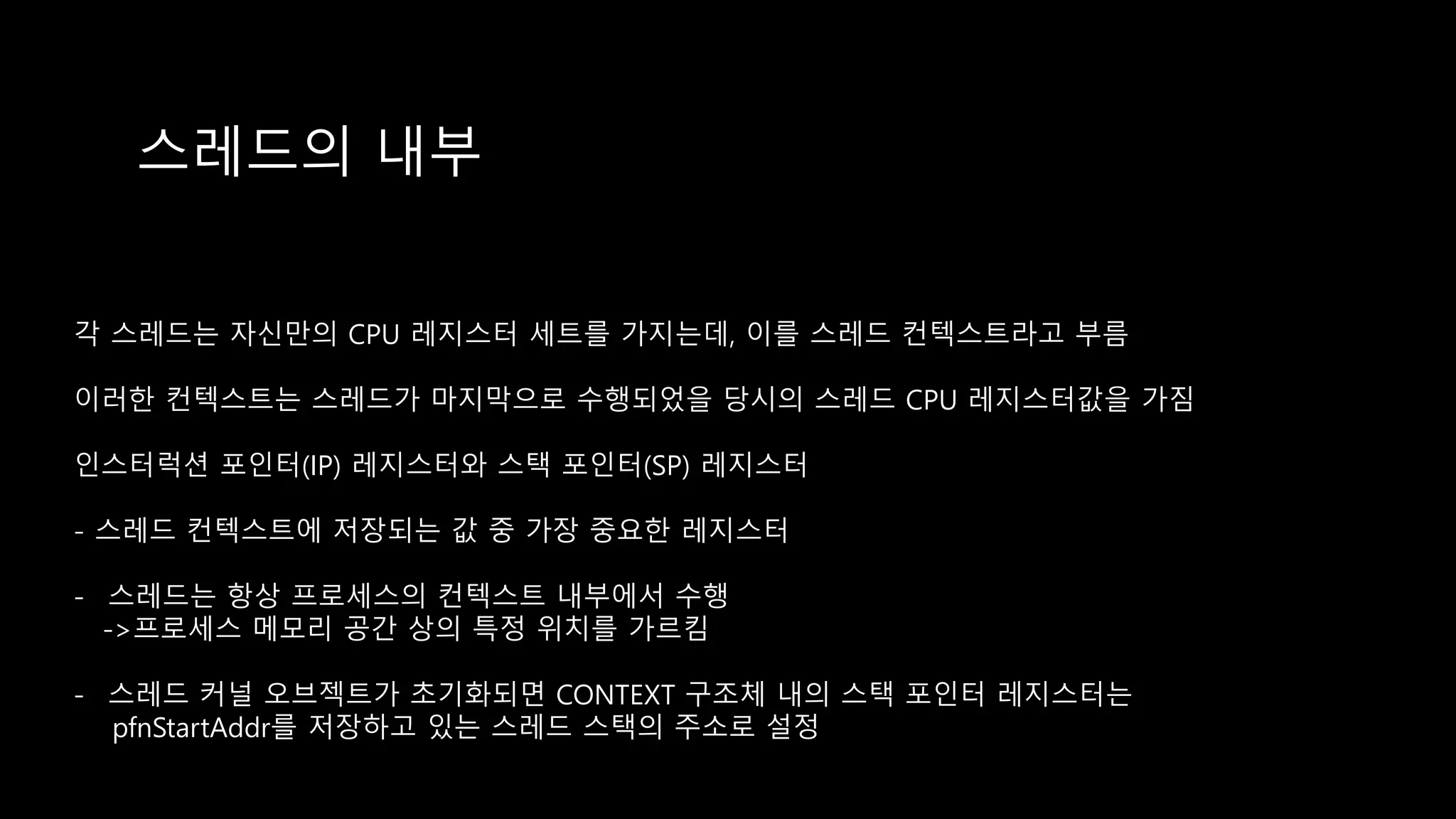 스레드의 내부
각 스레드는 자신만의 CPU 레지스터 세트를 가지는데, 이를 스레드 컨텍스트라고 부름
이러한 컨텍스트는 스레드가 마지막으로 수행되었을 당시의 스레드 CPU 레지스터값을 가짐
인스터럭션 포인터(IP) 레지스터와 스택 포인터(SP) 레지스터
- 스레드 컨텍스트에 저장되는 값 중 가장 중요한 레지스터
- 스레드는 항상 프로세스의 컨텍스트 내부에서 수행
->프로세스 메모리 공간 상의 특정 위치를 가르킴
- 스레드 커널 오브젝트가 초기화되면 CONTEXT 구조체 내의 스택 포인터 레지스터는
pfnStartAddr를 저장하고 있는 스레드 스택의 주소로 설정
 