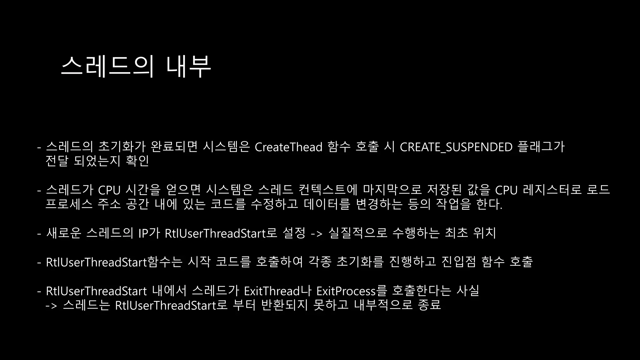 스레드의 내부
- 스레드의 초기화가 완료되면 시스템은 CreateThead 함수 호출 시 CREATE_SUSPENDED 플래그가
전달 되었는지 확인
- 스레드가 CPU 시간을 얻으면 시스템은 스레드 컨텍스트에 마지막으로 저장된 값을 CPU 레지스터로 로드
프로세스 주소 공간 내에 있는 코드를 수정하고 데이터를 변경하는 등의 작업을 한다.
- 새로운 스레드의 IP가 RtlUserThreadStart로 설정 -> 실질적으로 수행하는 최초 위치
- RtlUserThreadStart함수는 시작 코드를 호출하여 각종 초기화를 진행하고 진입점 함수 호출
- RtlUserThreadStart 내에서 스레드가 ExitThread나 ExitProcess를 호출한다는 사실
-> 스레드는 RtlUserThreadStart로 부터 반환되지 못하고 내부적으로 종료
 