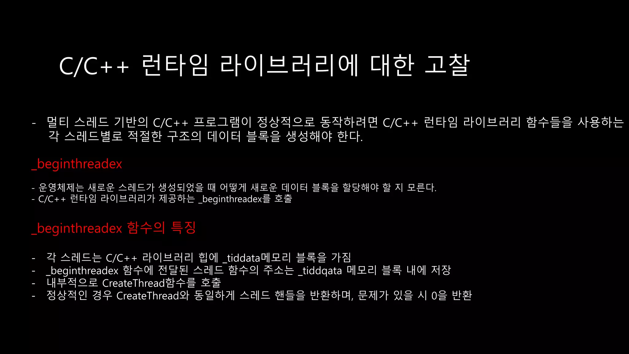 C/C++ 런타임 라이브러리에 대한 고찰
- 멀티 스레드 기반의 C/C++ 프로그램이 정상적으로 동작하려면 C/C++ 런타임 라이브러리 함수들을 사용하는
각 스레드별로 적절한 구조의 데이터 블록을 생성해야 한다.
_beginthreadex
- 운영체제는 새로운 스레드가 생성되었을 때 어떻게 새로운 데이터 블록을 할당해야 할 지 모른다.
- C/C++ 런타임 라이브러리가 제공하는 _beginthreadex를 호출
_beginthreadex 함수의 특징
- 각 스레드는 C/C++ 라이브러리 힙에 _tiddata메모리 블록을 가짐
- _beginthreadex 함수에 전달된 스레드 함수의 주소는 _tiddqata 메모리 블록 내에 저장
- 내부적으로 CreateThread함수를 호출
- 정상적인 경우 CreateThread와 동일하게 스레드 핸들을 반환하며, 문제가 있을 시 0을 반환
 