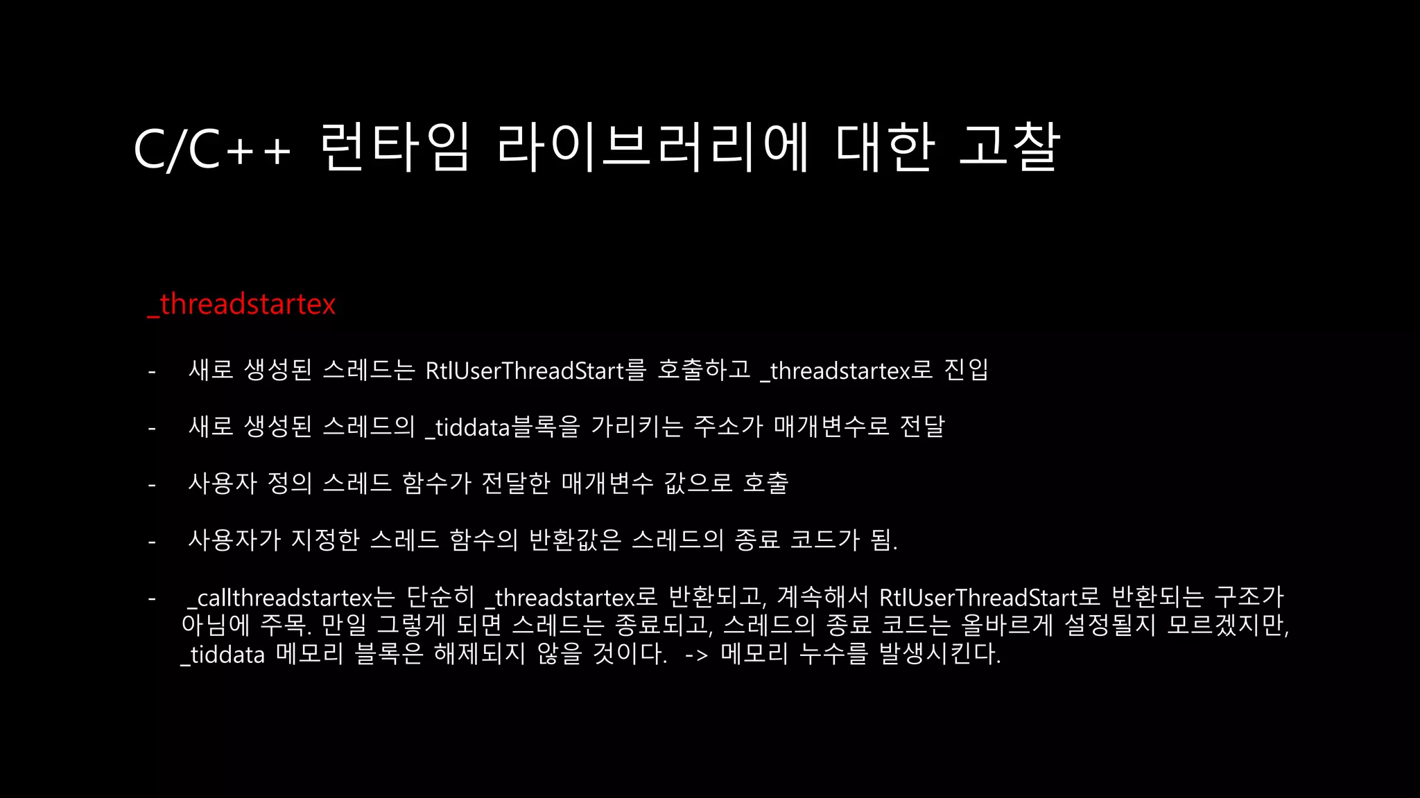 C/C++ 런타임 라이브러리에 대한 고찰
_threadstartex
- 새로 생성된 스레드는 RtlUserThreadStart를 호출하고 _threadstartex로 진입
- 새로 생성된 스레드의 _tiddata블록을 가리키는 주소가 매개변수로 전달
- 사용자 정의 스레드 함수가 전달한 매개변수 값으로 호출
- 사용자가 지정한 스레드 함수의 반환값은 스레드의 종료 코드가 됨.
- _callthreadstartex는 단순히 _threadstartex로 반환되고, 계속해서 RtlUserThreadStart로 반환되는 구조가
아님에 주목. 만일 그렇게 되면 스레드는 종료되고, 스레드의 종료 코드는 올바르게 설정될지 모르겠지만,
_tiddata 메모리 블록은 해제되지 않을 것이다. -> 메모리 누수를 발생시킨다.
 