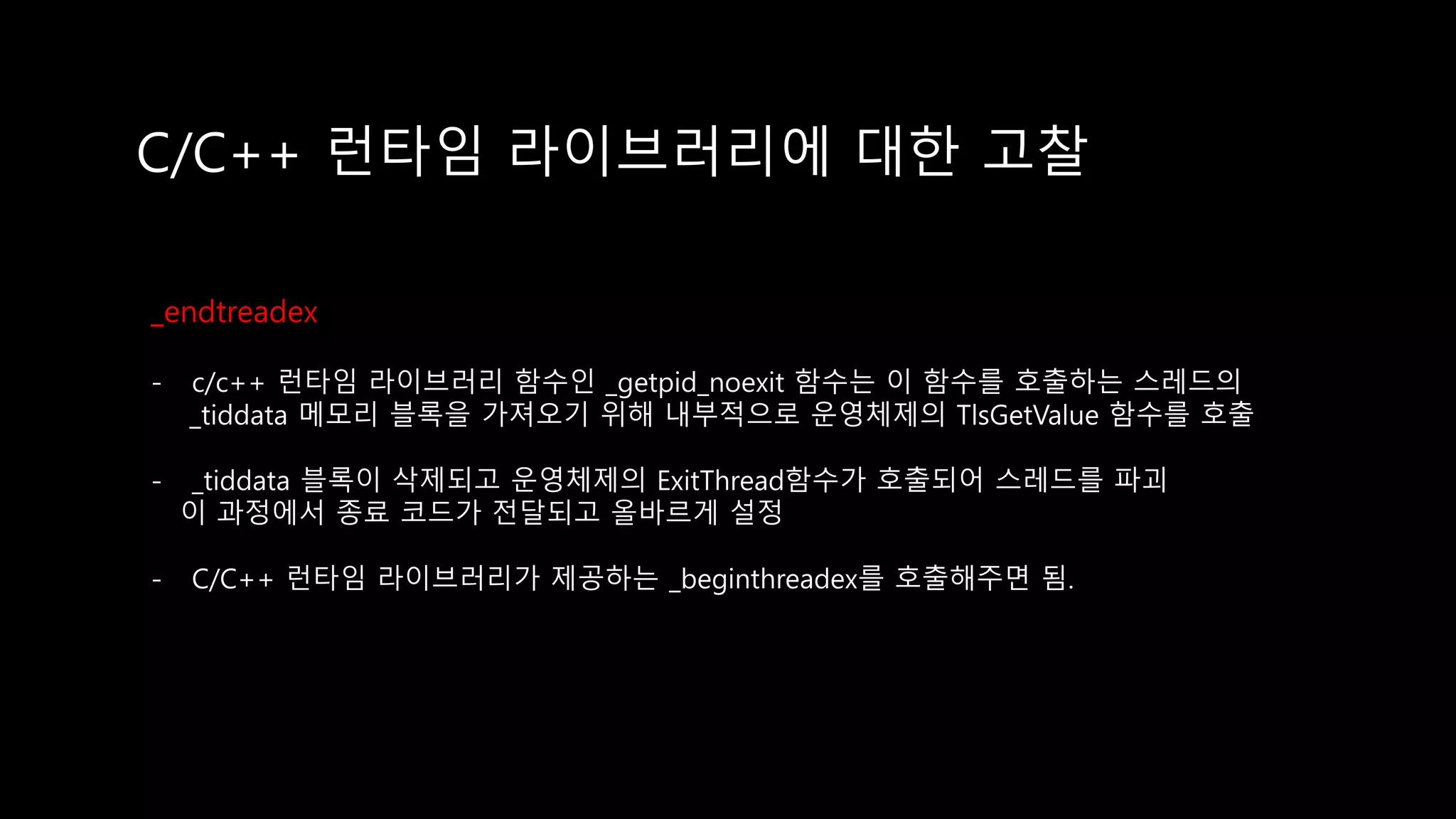 C/C++ 런타임 라이브러리에 대한 고찰
_endtreadex
- c/c++ 런타임 라이브러리 함수인 _getpid_noexit 함수는 이 함수를 호출하는 스레드의
_tiddata 메모리 블록을 가져오기 위해 내부적으로 운영체제의 TlsGetValue 함수를 호출
- _tiddata 블록이 삭제되고 운영체제의 ExitThread함수가 호출되어 스레드를 파괴
이 과정에서 종료 코드가 전달되고 올바르게 설정
- C/C++ 런타임 라이브러리가 제공하는 _beginthreadex를 호출해주면 됨.
 
