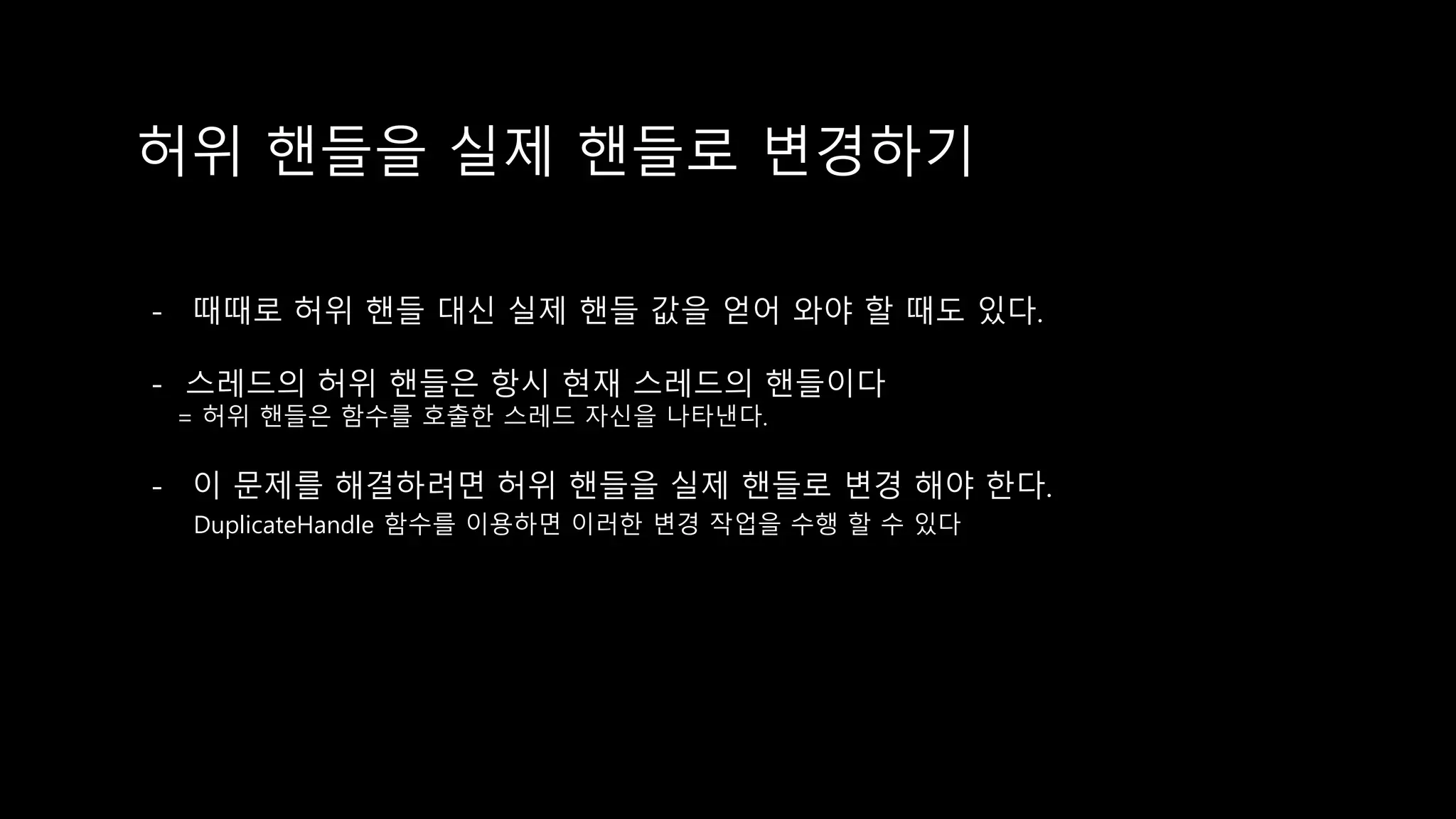 허위 핸들을 실제 핸들로 변경하기
- 때때로 허위 핸들 대신 실제 핸들 값을 얻어 와야 할 때도 있다.
- 스레드의 허위 핸들은 항시 현재 스레드의 핸들이다
= 허위 핸들은 함수를 호출한 스레드 자신을 나타낸다.
- 이 문제를 해결하려면 허위 핸들을 실제 핸들로 변경 해야 한다.
DuplicateHandle 함수를 이용하면 이러한 변경 작업을 수행 할 수 있다
 