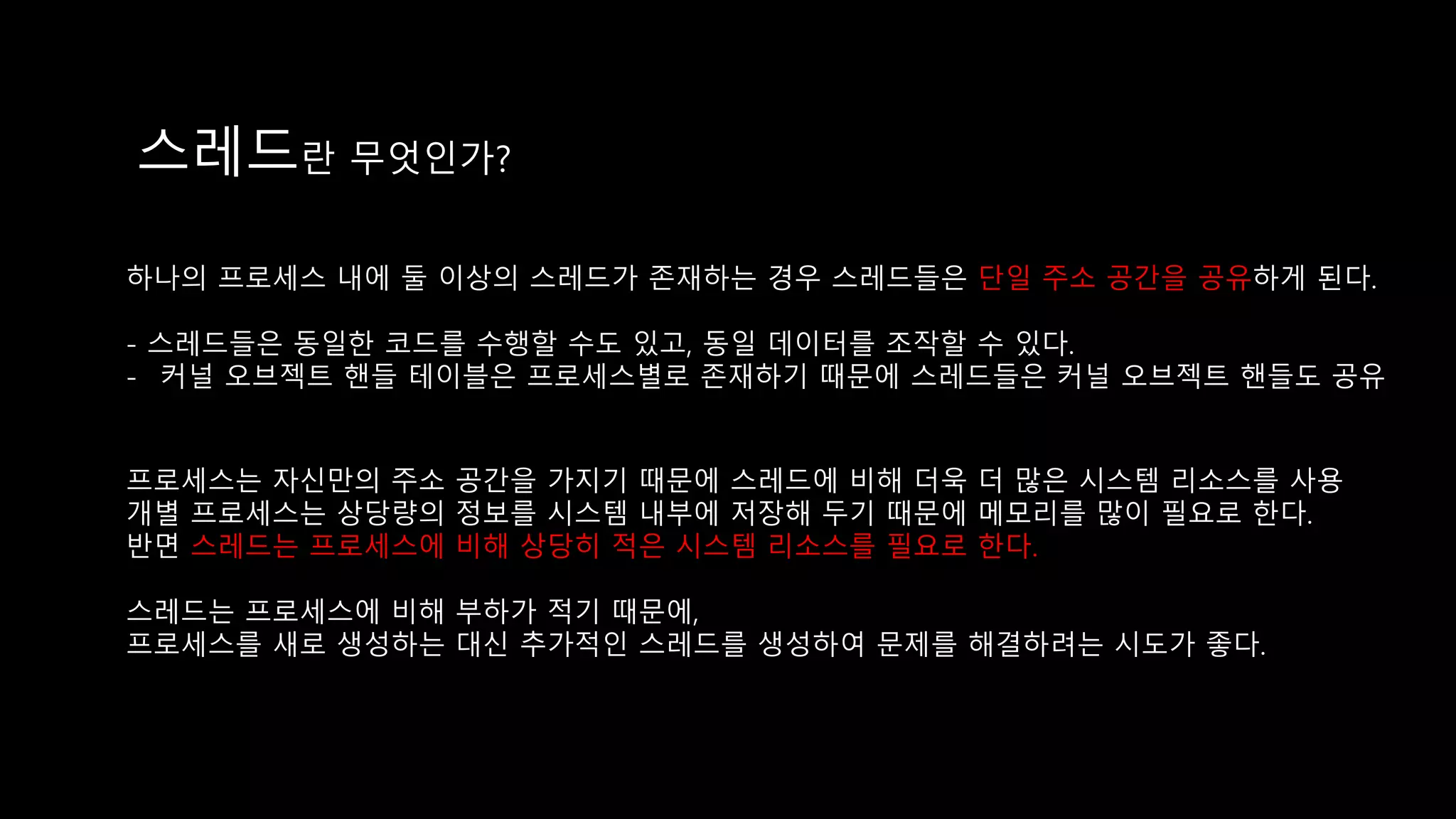 스레드란 무엇인가?
하나의 프로세스 내에 둘 이상의 스레드가 존재하는 경우 스레드들은 단일 주소 공간을 공유하게 된다.
- 스레드들은 동일한 코드를 수행할 수도 있고, 동일 데이터를 조작할 수 있다.
- 커널 오브젝트 핸들 테이블은 프로세스별로 존재하기 때문에 스레드들은 커널 오브젝트 핸들도 공유
프로세스는 자신만의 주소 공간을 가지기 때문에 스레드에 비해 더욱 더 많은 시스템 리소스를 사용
개별 프로세스는 상당량의 정보를 시스템 내부에 저장해 두기 때문에 메모리를 많이 필요로 한다.
반면 스레드는 프로세스에 비해 상당히 적은 시스템 리소스를 필요로 한다.
스레드는 프로세스에 비해 부하가 적기 때문에,
프로세스를 새로 생성하는 대신 추가적인 스레드를 생성하여 문제를 해결하려는 시도가 좋다.
 