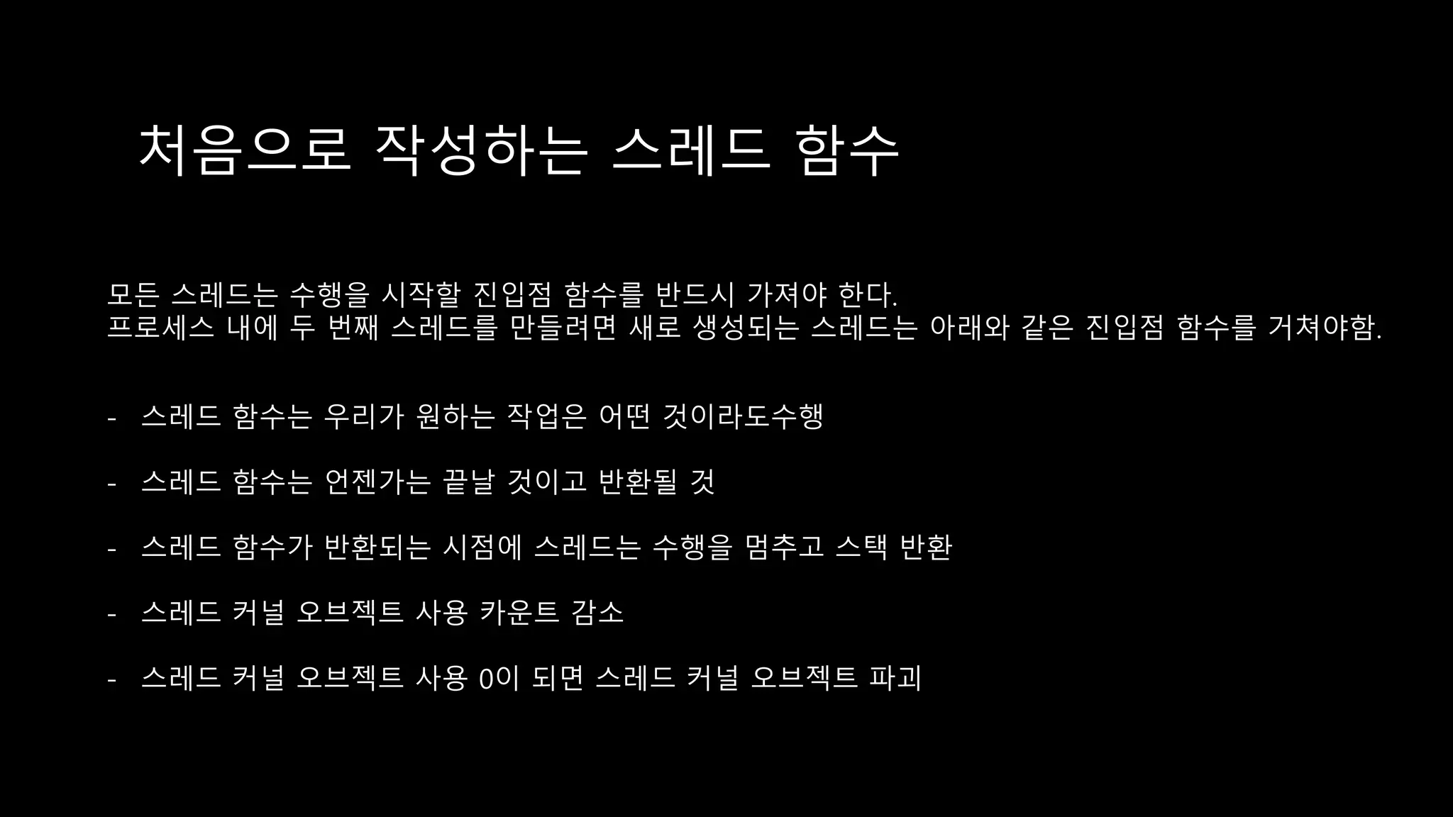 처음으로 작성하는 스레드 함수
모든 스레드는 수행을 시작할 진입점 함수를 반드시 가져야 한다.
프로세스 내에 두 번째 스레드를 만들려면 새로 생성되는 스레드는 아래와 같은 진입점 함수를 거쳐야함.
- 스레드 함수는 우리가 원하는 작업은 어떤 것이라도수행
- 스레드 함수는 언젠가는 끝날 것이고 반환될 것
- 스레드 함수가 반환되는 시점에 스레드는 수행을 멈추고 스택 반환
- 스레드 커널 오브젝트 사용 카운트 감소
- 스레드 커널 오브젝트 사용 0이 되면 스레드 커널 오브젝트 파괴
 