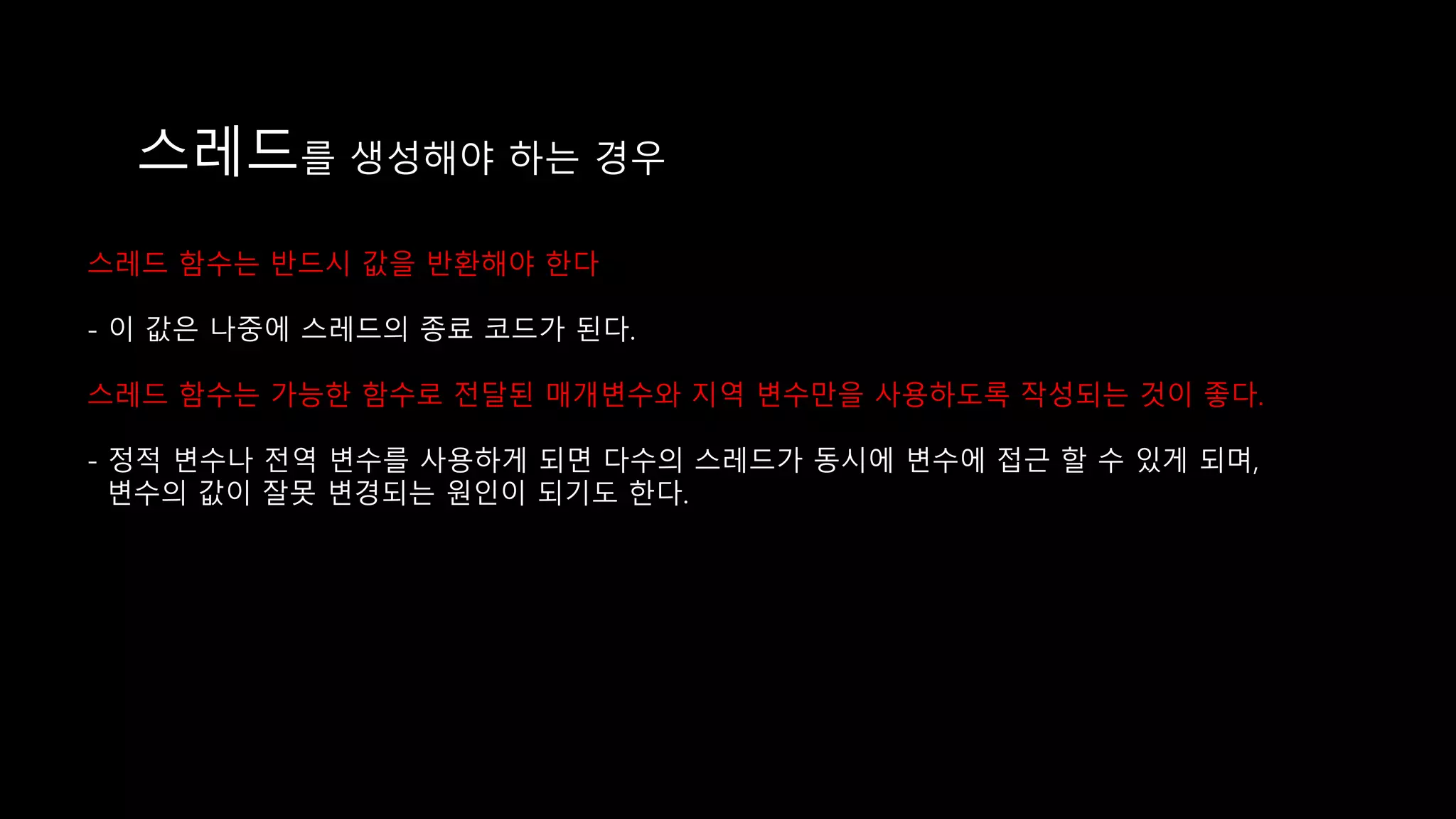 스레드를 생성해야 하는 경우
스레드 함수는 반드시 값을 반환해야 한다
- 이 값은 나중에 스레드의 종료 코드가 된다.
스레드 함수는 가능한 함수로 전달된 매개변수와 지역 변수만을 사용하도록 작성되는 것이 좋다.
- 정적 변수나 전역 변수를 사용하게 되면 다수의 스레드가 동시에 변수에 접근 할 수 있게 되며,
변수의 값이 잘못 변경되는 원인이 되기도 한다.
 