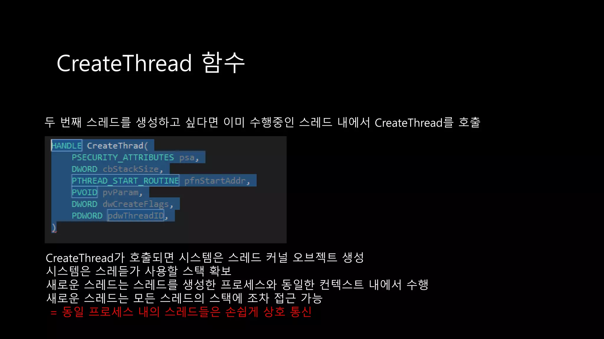 CreateThread 함수
두 번째 스레드를 생성하고 싶다면 이미 수행중인 스레드 내에서 CreateThread를 호출
CreateThread가 호출되면 시스템은 스레드 커널 오브젝트 생성
시스템은 스레듣가 사용할 스택 확보
새로운 스레드는 스레드를 생성한 프로세스와 동일한 컨텍스트 내에서 수행
새로운 스레드는 모든 스레드의 스택에 조차 접근 가능
= 동일 프로세스 내의 스레드들은 손쉽게 상호 통신
 