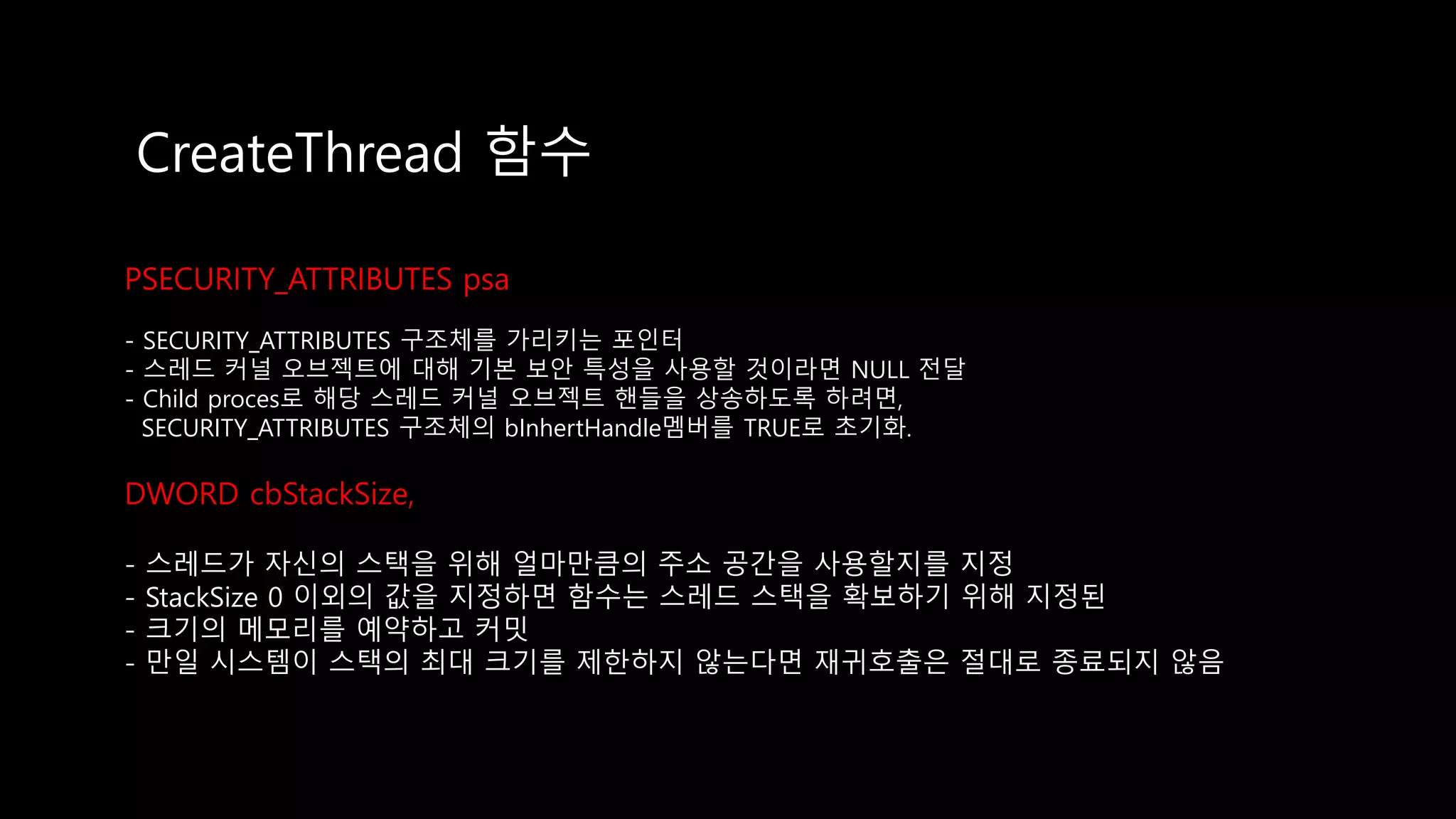 CreateThread 함수
PSECURITY_ATTRIBUTES psa
- SECURITY_ATTRIBUTES 구조체를 가리키는 포인터
- 스레드 커널 오브젝트에 대해 기본 보안 특성을 사용할 것이라면 NULL 전달
- Child proces로 해당 스레드 커널 오브젝트 핸들을 상송하도록 하려면,
SECURITY_ATTRIBUTES 구조체의 bInhertHandle멤버를 TRUE로 초기화.
DWORD cbStackSize,
- 스레드가 자신의 스택을 위해 얼마만큼의 주소 공간을 사용할지를 지정
- StackSize 0 이외의 값을 지정하면 함수는 스레드 스택을 확보하기 위해 지정된
- 크기의 메모리를 예약하고 커밋
- 만일 시스템이 스택의 최대 크기를 제한하지 않는다면 재귀호출은 절대로 종료되지 않음
 
