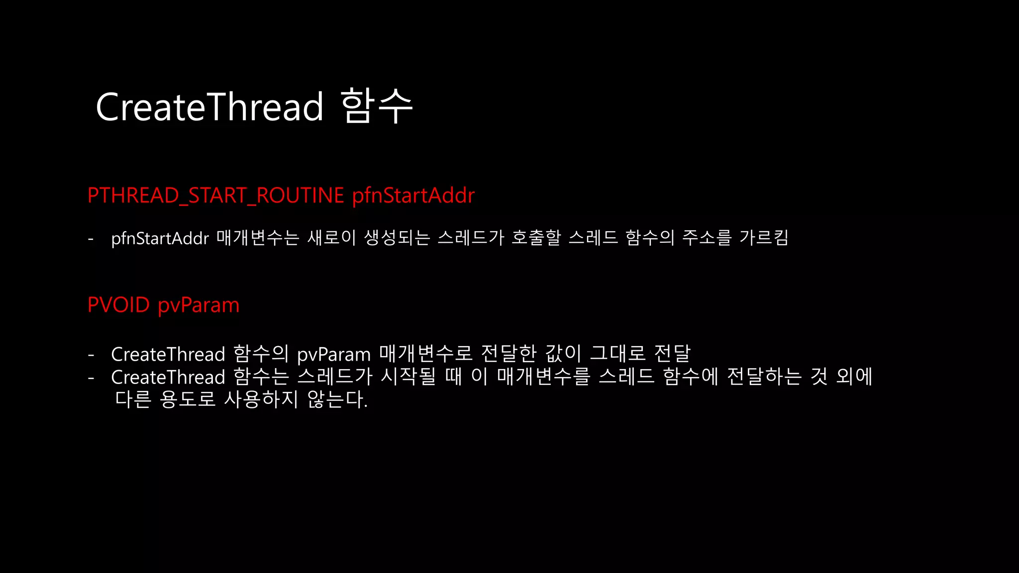 CreateThread 함수
PTHREAD_START_ROUTINE pfnStartAddr
- pfnStartAddr 매개변수는 새로이 생성되는 스레드가 호출할 스레드 함수의 주소를 가르킴
PVOID pvParam
- CreateThread 함수의 pvParam 매개변수로 전달한 값이 그대로 전달
- CreateThread 함수는 스레드가 시작될 때 이 매개변수를 스레드 함수에 전달하는 것 외에
다른 용도로 사용하지 않는다.
 