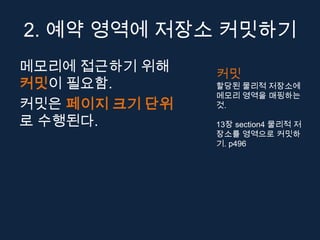 2. 예약 영역에 저장소 커밋하기
메모리에 접근하기 위해    커밋
커밋이 필요함.        할당된 물리적 저장소에
                메모리 영역을 매핑하는
커밋은 페이지 크기 단위   것.

로 수행된다.         13장 section4 물리적 저
                장소를 영역으로 커밋하
                기. p496
 