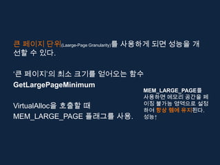 큰 페이지 단위(Laarge-Page Granularity)를 사용하게 되면 성능을 개
선할 수 있다.

‘큰 페이지’의 최소 크기를 얻어오는 함수
GetLargePageMinimum
                                 MEM_LARGE_PAGE를
                                 사용하면 메모리 공간을 페
VirtualAlloc을 호출할 때              이징 불가능 영역으로 설정
                                 하여 항상 렘에 유지된다.
MEM_LARGE_PAGE 플래그를 사용.          성능↑
 