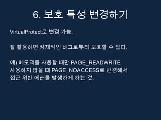 6. 보호 특성 변경하기
VirtualProtect로 변경 가능.

잘 활용하면 잠재적인 버그로부터 보호할 수 있다.

예) 메모리를 사용할 때만 PAGE_READWRITE
사용하지 않을 때 PAGE_NOACCESS로 변경해서
접근 위반 에러를 발생하게 하는 것.
 
