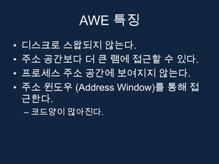 AWE 특징
•   디스크로 스왑되지 않는다.
•   주소 공간보다 더 큰 램에 접근할 수 있다.
•   프로세스 주소 공간에 보여지지 않는다.
•   주소 윈도우 (Address Window)를 통해 접
    근한다.
    – 코드양이 많아진다.
 