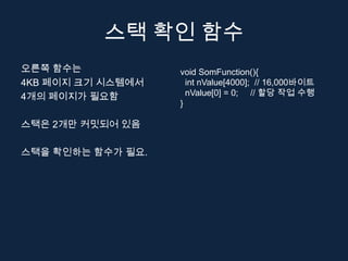 스택 확인 함수
오른쪽 함수는            void SomFunction(){
4KB 페이지 크기 시스템에서     int nValue[4000]; // 16,000바이트
4개의 페이지가 필요함         nValue[0] = 0; // 할당 작업 수행
                   }

스택은 2개만 커밋되어 있음

스택을 확인하는 함수가 필요.
 