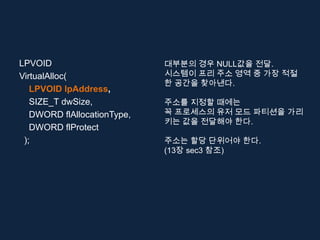 LPVOID                       대부분의 경우 NULL값을 전달.
VirtualAlloc(                시스템이 프리 주소 영역 중 가장 적절
                             한 공간을 찾아낸다.
   LPVOID lpAddress,
   SIZE_T dwSize,            주소를 지정할 때에는
   DWORD flAllocationType,   꼭 프로세스의 유저 모드 파티션을 가리
                             키는 값을 전달해야 한다.
   DWORD flProtect
 );                          주소는 할당 단위어야 한다.
                             (13장 sec3 참조)
 