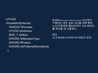 LPVOID                         NUMA(Non-Uniform Memory Access) 머신에서
VirtualAllocExNuma(            수행되는 경우 성능 개선을 위해 특정
   HANDLE hProcess,            노드에 탑재된 램으로부터 가상 메모리
                               를 확보할 때 사용한다.
   LPVOID lpAddress,
   SIZE_T dwSize,              참조
   DWORD flAllocationType,     14.3 NUMA 머신에서의 메모리 관리

   DWORD flProtect,
   DWORD dwPreferredNumaNode
 );
 