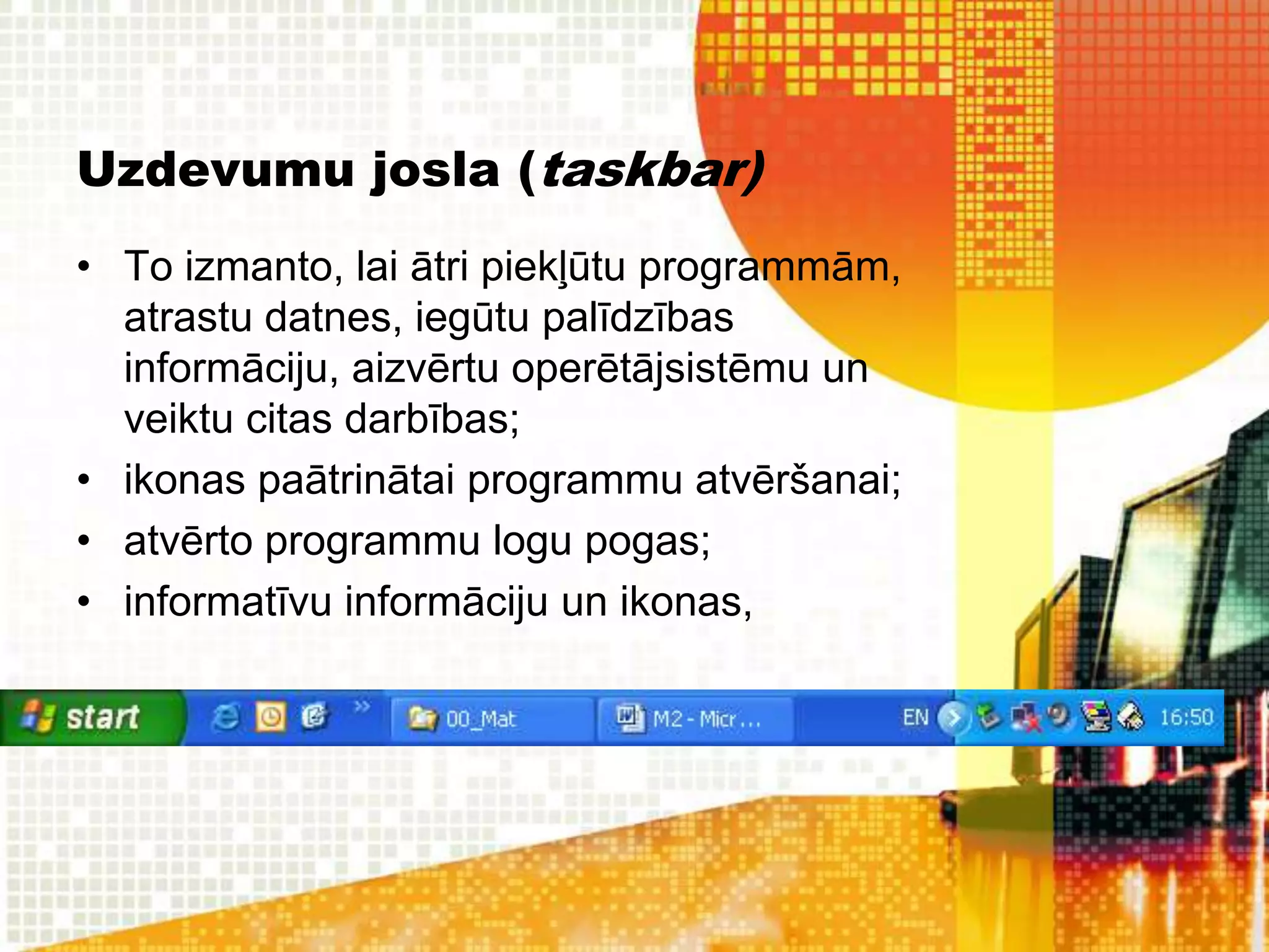 Uzdevumu josla (taskbar)
• To izmanto, lai ātri piekļūtu programmām,
  atrastu datnes, iegūtu palīdzības
  informāciju, aizvērtu operētājsistēmu un
  veiktu citas darbības;
• ikonas paātrinātai programmu atvēršanai;
• atvērto programmu logu pogas;
• informatīvu informāciju un ikonas,
 