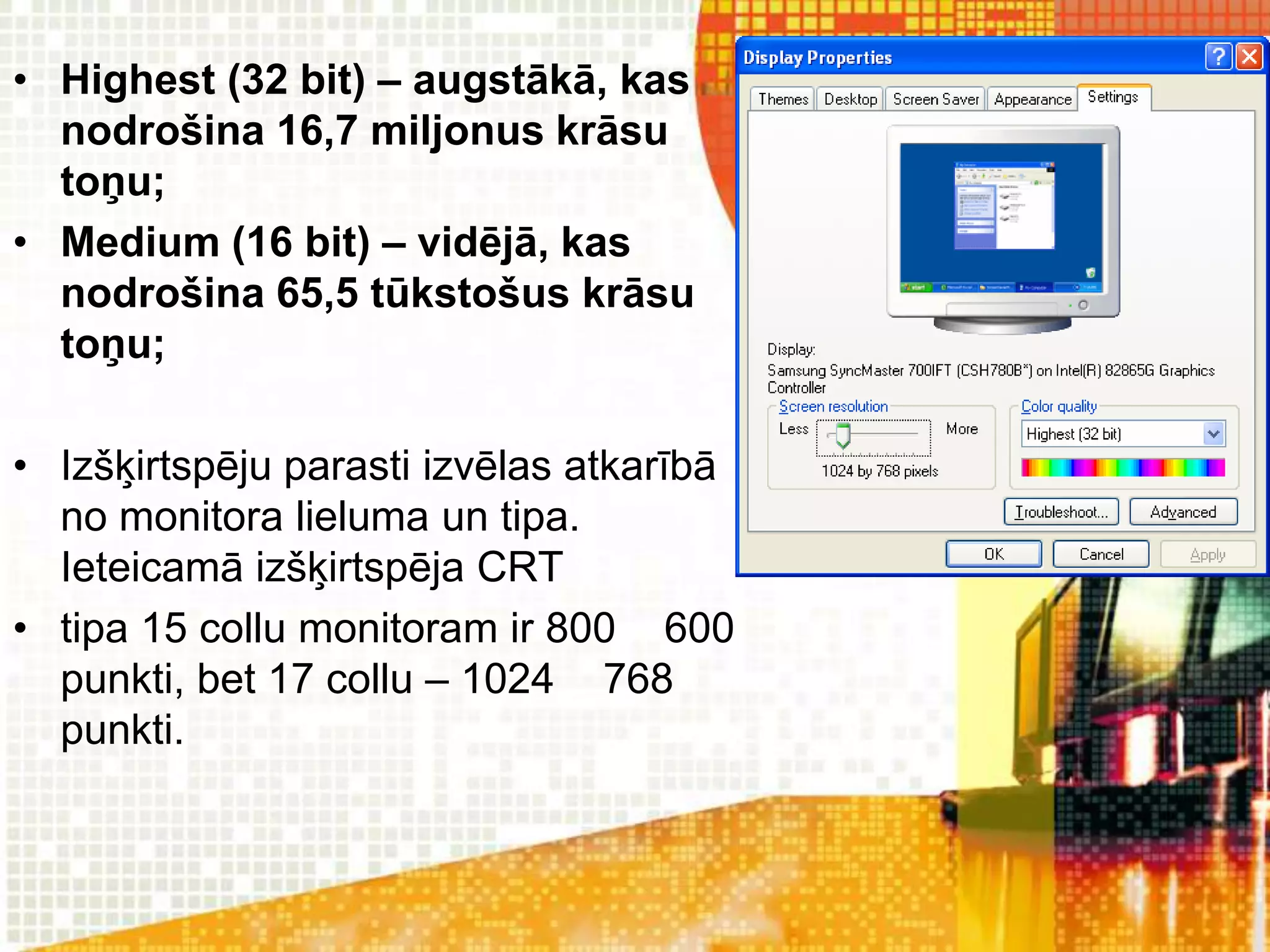 • Highest (32 bit) – augstākā, kas
  nodrošina 16,7 miljonus krāsu
  toņu;
• Medium (16 bit) – vidējā, kas
  nodrošina 65,5 tūkstošus krāsu
  toņu;

• Izšķirtspēju parasti izvēlas atkarībā
  no monitora lieluma un tipa.
  Ieteicamā izšķirtspēja CRT
• tipa 15 collu monitoram ir 800 600
  punkti, bet 17 collu – 1024 768
  punkti.
 