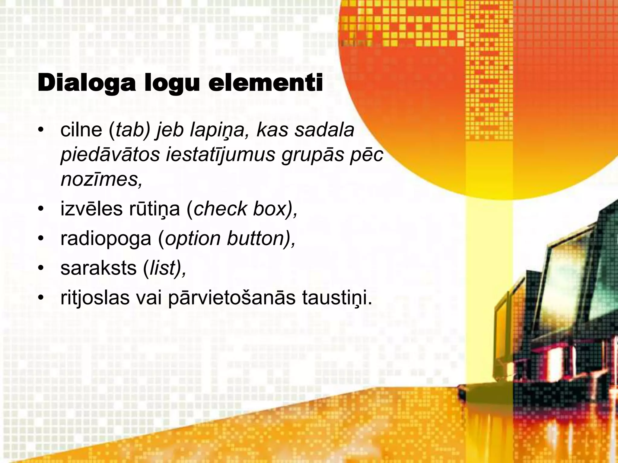 Dialoga logu elementi
• cilne (tab) jeb lapiņa, kas sadala
  piedāvātos iestatījumus grupās pēc
  nozīmes,
• izvēles rūtiņa (check box),
• radiopoga (option button),
• saraksts (list),
• ritjoslas vai pārvietošanās taustiņi.
 