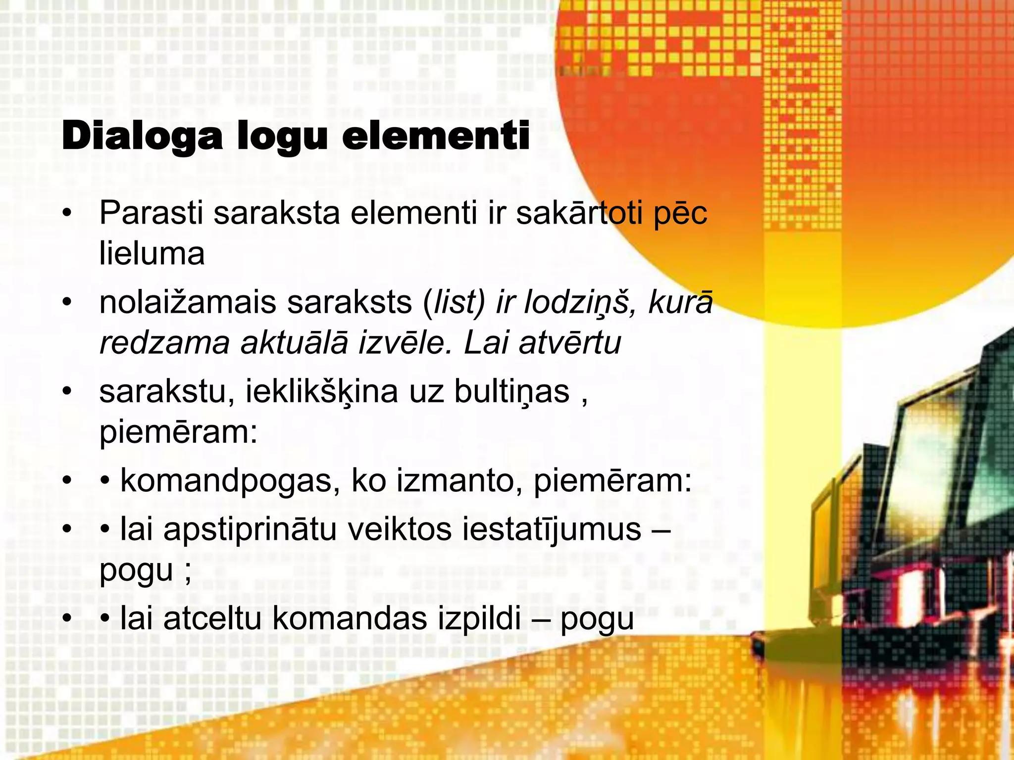 Dialoga logu elementi
• Parasti saraksta elementi ir sakārtoti pēc
  lieluma
• nolaižamais saraksts (list) ir lodziņš, kurā
  redzama aktuālā izvēle. Lai atvērtu
• sarakstu, ieklikšķina uz bultiņas ,
  piemēram:
• • komandpogas, ko izmanto, piemēram:
• • lai apstiprinātu veiktos iestatījumus –
  pogu ;
• • lai atceltu komandas izpildi – pogu
 