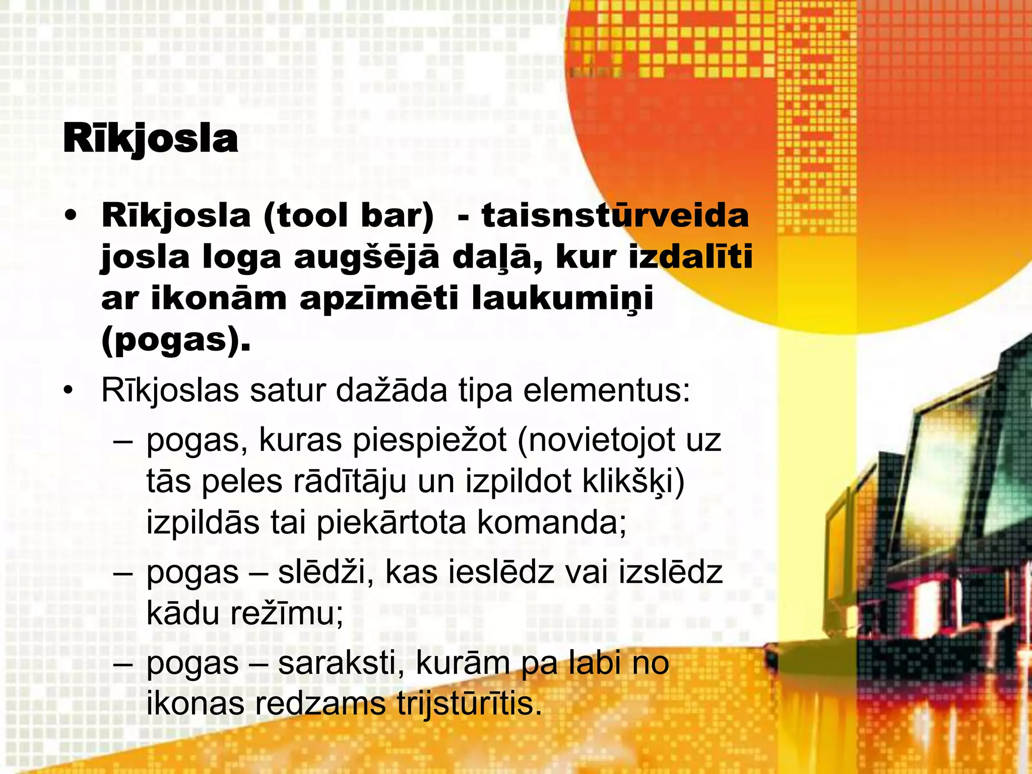 Rīkjosla
• Rīkjosla (tool bar) - taisnstūrveida
  josla loga augšējā daļā, kur izdalīti
  ar ikonām apzīmēti laukumiņi
  (pogas).
• Rīkjoslas satur dažāda tipa elementus:
   – pogas, kuras piespiežot (novietojot uz
     tās peles rādītāju un izpildot klikšķi)
     izpildās tai piekārtota komanda;
   – pogas – slēdži, kas ieslēdz vai izslēdz
     kādu režīmu;
   – pogas – saraksti, kurām pa labi no
     ikonas redzams trijstūrītis.
 