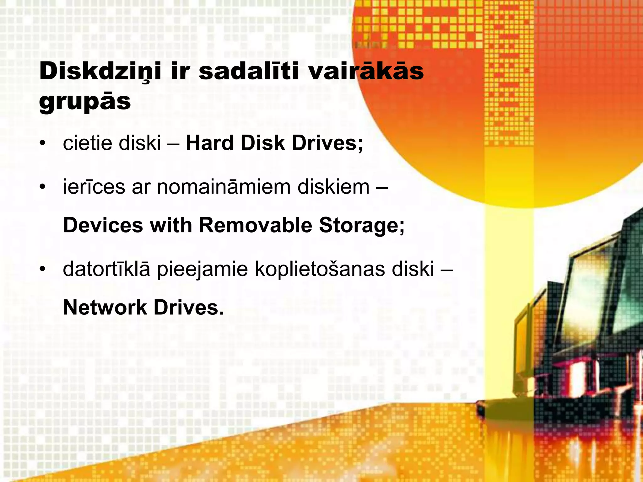 Diskdziņi ir sadalīti vairākās
grupās
• cietie diski – Hard Disk Drives;

• ierīces ar nomaināmiem diskiem –
  Devices with Removable Storage;

• datortīklā pieejamie koplietošanas diski –
  Network Drives.
 