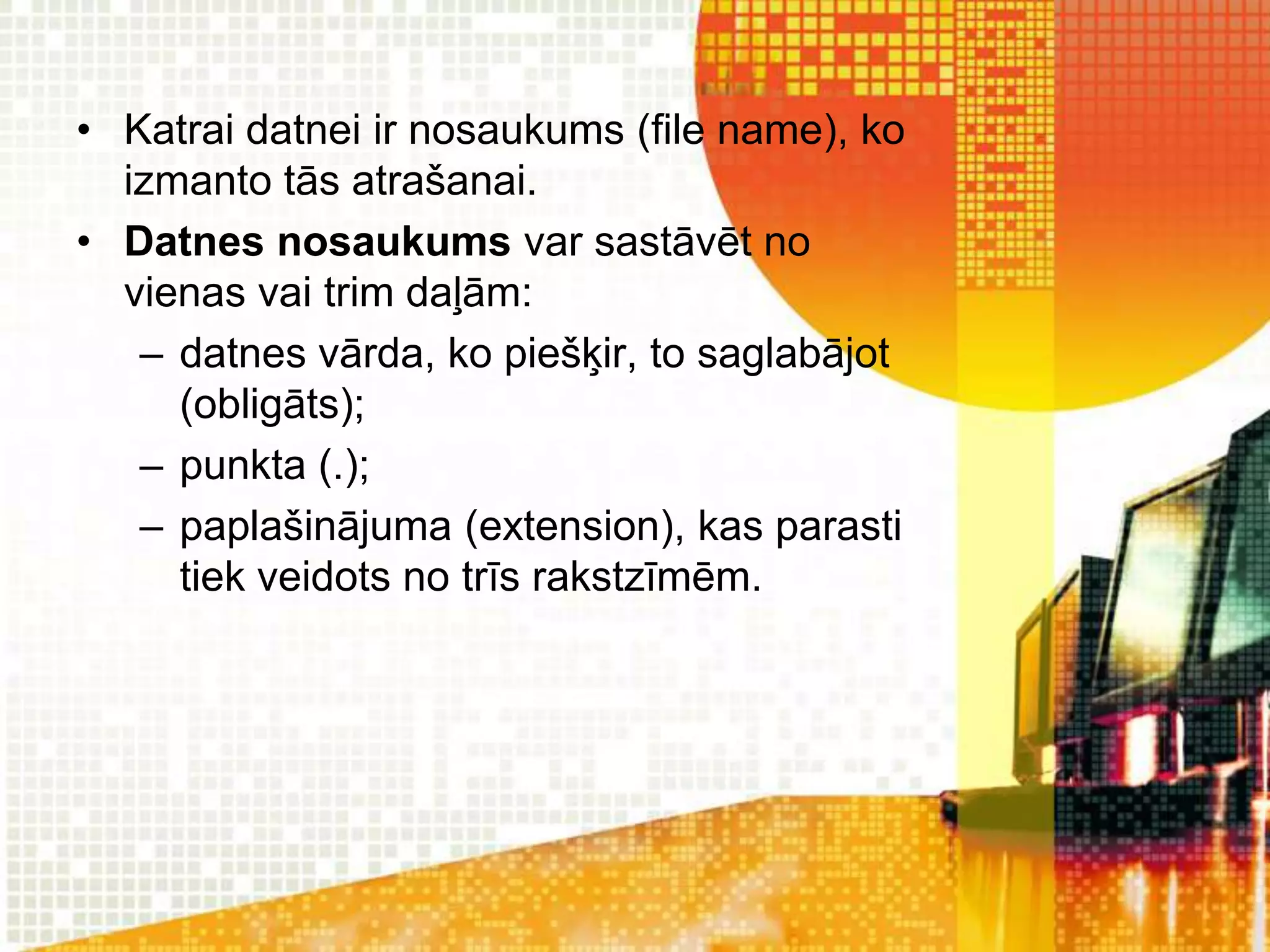 • Katrai datnei ir nosaukums (file name), ko
  izmanto tās atrašanai.
• Datnes nosaukums var sastāvēt no
  vienas vai trim daļām:
   – datnes vārda, ko piešķir, to saglabājot
     (obligāts);
   – punkta (.);
   – paplašinājuma (extension), kas parasti
     tiek veidots no trīs rakstzīmēm.
 