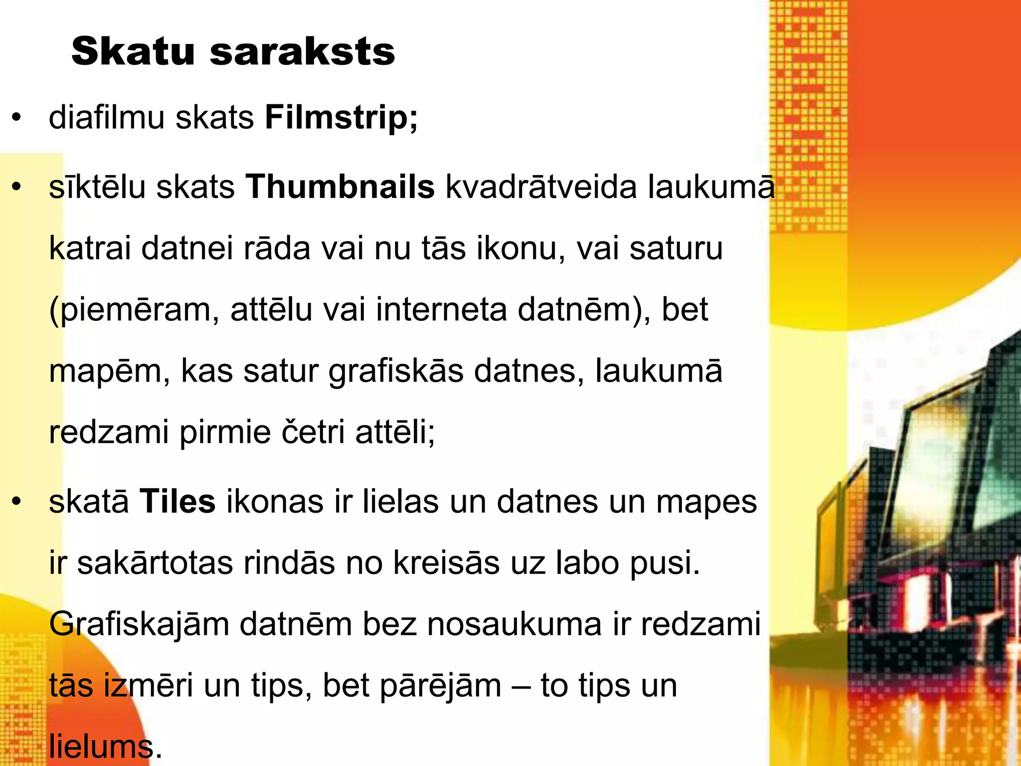 Skatu saraksts
• diafilmu skats Filmstrip;

• sīktēlu skats Thumbnails kvadrātveida laukumā
  katrai datnei rāda vai nu tās ikonu, vai saturu
  (piemēram, attēlu vai interneta datnēm), bet
  mapēm, kas satur grafiskās datnes, laukumā
  redzami pirmie četri attēli;

• skatā Tiles ikonas ir lielas un datnes un mapes
  ir sakārtotas rindās no kreisās uz labo pusi.
  Grafiskajām datnēm bez nosaukuma ir redzami
  tās izmēri un tips, bet pārējām – to tips un
  lielums.
 