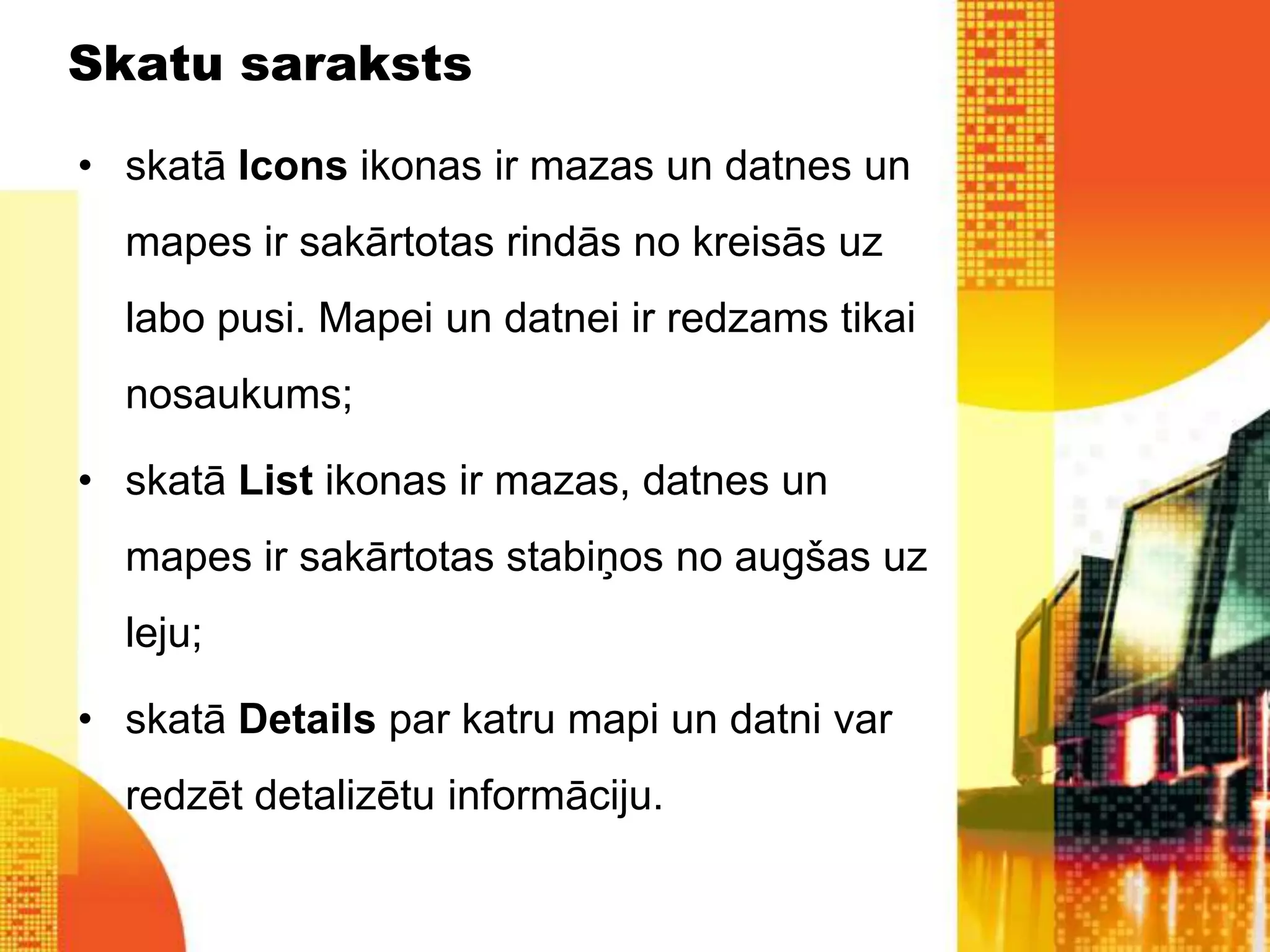Skatu saraksts

• skatā Icons ikonas ir mazas un datnes un
  mapes ir sakārtotas rindās no kreisās uz
  labo pusi. Mapei un datnei ir redzams tikai
  nosaukums;

• skatā List ikonas ir mazas, datnes un
  mapes ir sakārtotas stabiņos no augšas uz
  leju;

• skatā Details par katru mapi un datni var
  redzēt detalizētu informāciju.
 