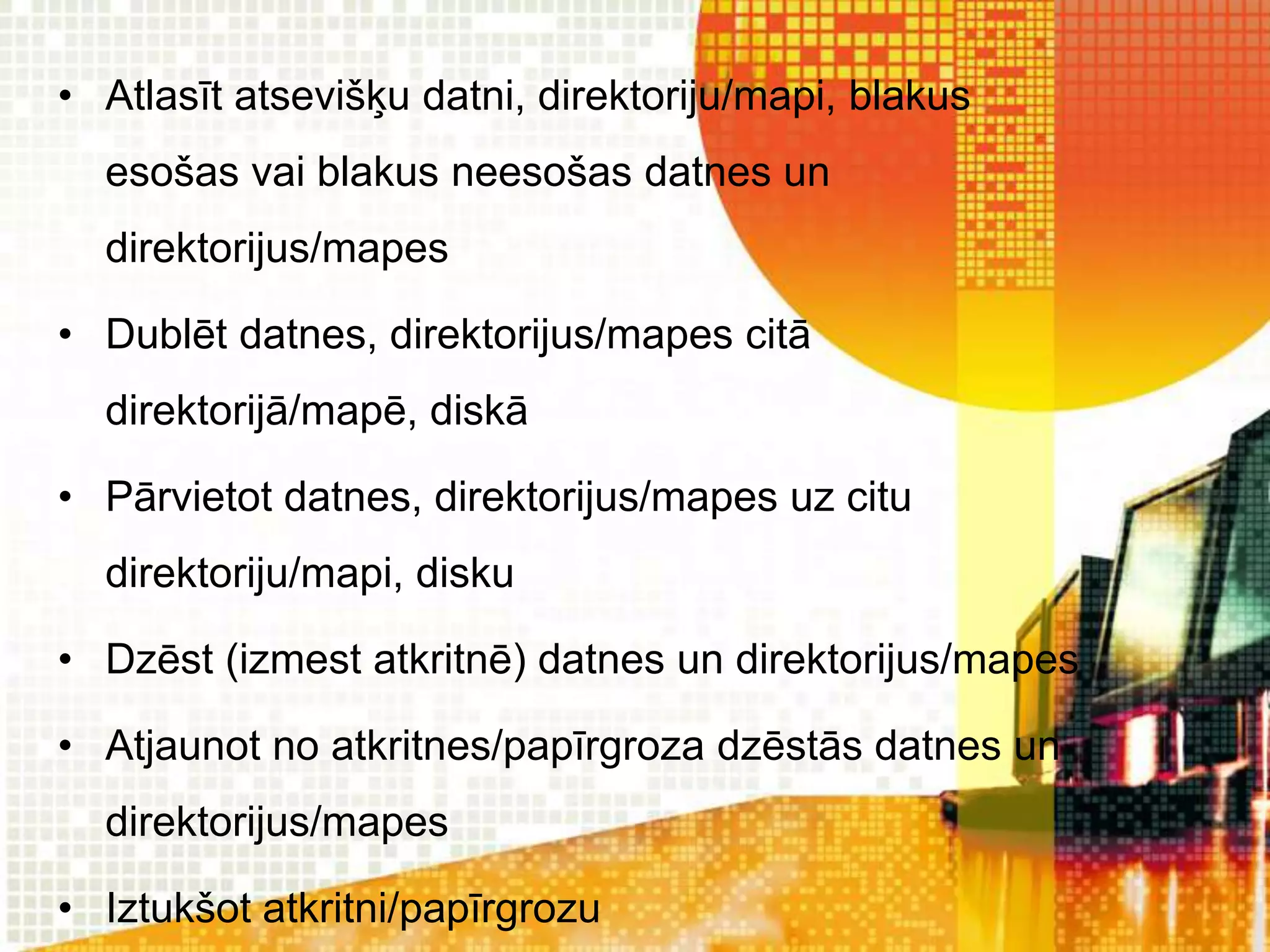 • Atlasīt atsevišķu datni, direktoriju/mapi, blakus
  esošas vai blakus neesošas datnes un
  direktorijus/mapes

• Dublēt datnes, direktorijus/mapes citā
  direktorijā/mapē, diskā

• Pārvietot datnes, direktorijus/mapes uz citu
  direktoriju/mapi, disku

• Dzēst (izmest atkritnē) datnes un direktorijus/mapes

• Atjaunot no atkritnes/papīrgroza dzēstās datnes un
  direktorijus/mapes

• Iztukšot atkritni/papīrgrozu
 