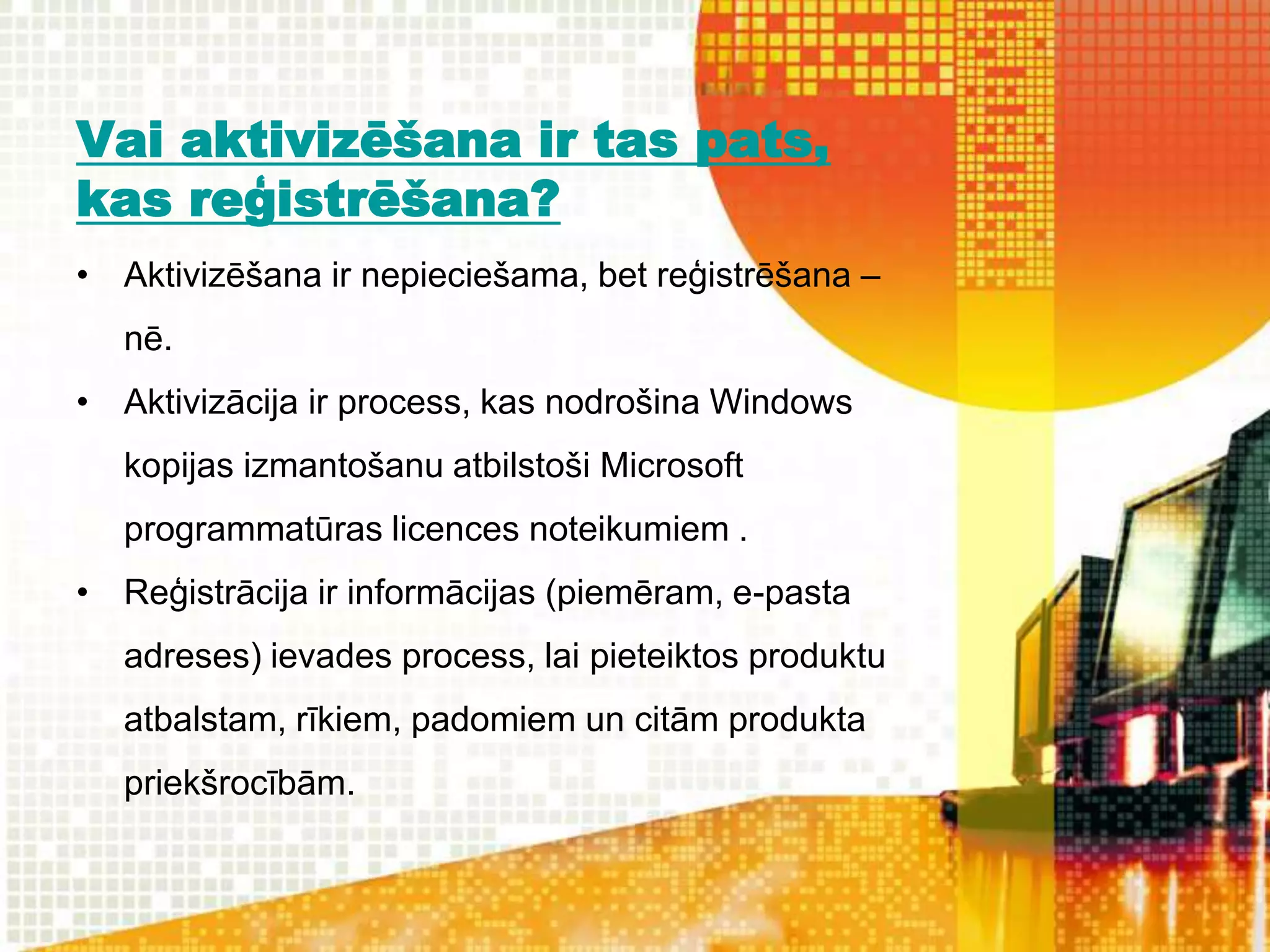 Vai aktivizēšana ir tas pats,
kas reģistrēšana?
• Aktivizēšana ir nepieciešama, bet reģistrēšana –
   nē.
• Aktivizācija ir process, kas nodrošina Windows
   kopijas izmantošanu atbilstoši Microsoft
   programmatūras licences noteikumiem .
• Reģistrācija ir informācijas (piemēram, e-pasta
   adreses) ievades process, lai pieteiktos produktu
   atbalstam, rīkiem, padomiem un citām produkta
   priekšrocībām.
 