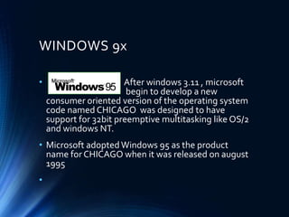 WINDOWS 9x
• After windows 3.11 , microsoft
begin to develop a new
consumer oriented version of the operating system
code named CHICAGO was designed to have
support for 32bit preemptive multitasking like OS/2
and windows NT.
• Microsoft adoptedWindows 95 as the product
name for CHICAGO when it was released on august
1995
•
 
