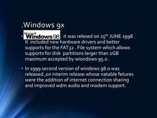 .Windows 9x
• it was relesed on 25th JUNE 1998 .
It included new hardware drivers and better
supports for the FAT32 . File system which allows
supports for disk partitions larger than 2GB
maximum accepted by wiondows 95.0 .
• In 1999 second version of windows 98.0 was
released ,on interim release whose natable fetures
were the addition of internet connection sharing
and improved wdm audio and modem support.
 