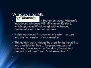 Windows 9x ME
• In September 2000, Microsoft
introducedWindows ME (Millennium Edition),
which upgradedWindows 98 with enhanced
multimedia and Internet features.
• It also introduced first version of system restore
and the first version of movie maker .
• This edition was criticized by users for its instability
and unreliability. Due to frequent freezes and
crashes , It was known as “worlds 4th wrost tech
product of all time “ and “mistake edition “.
•
 