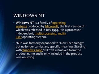 WINDOWS NT
• Windows NT is a family of operating
systems produced by Microsoft, the first version of
which was released in July 1993. It is a processor-
independent, multiprocessing, multi-
user operating system.
• "NT" was formerly expanded to "NewTechnology"
but no longer carries any specific meaning. Starting
with Windows 2000,"NT" was removed from the
product name and is only included in the product
version string
 