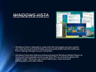 WINDOWS VISTA
• WindowsVista is released in 2006 with the strongest security system
yet. User Account Control helps prevent potentially harmful software
from making changes to your computer.
• WindowsVista also features enhancements toWindows Media Player as
more and more people come to see their PCs as central locations for
digital media. Here you can watch television, view and send
photographs, and edit videos.
 