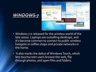 WINDOWS 7
• Windows 7 is released for the wireless world of the
late 2000s. Laptops are outselling desktops, and
it's become common to connect to public wireless
hotspots in coffee shops and private networks in
the home.
• It also marks the debut ofWindowsTouch, which
lets touchscreen users browse the web, flip
through photos, and open files and folders.
 