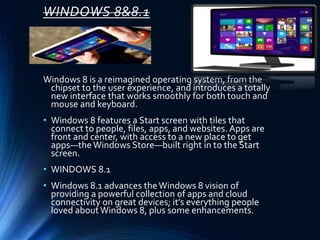 WINDOWS 8&8.1
Windows 8 is a reimagined operating system, from the
chipset to the user experience, and introduces a totally
new interface that works smoothly for both touch and
mouse and keyboard.
• Windows 8 features a Start screen with tiles that
connect to people, files, apps, and websites. Apps are
front and center, with access to a new place to get
apps—theWindows Store—built right in to the Start
screen.
• WINDOWS 8.1
• Windows 8.1 advances theWindows 8 vision of
providing a powerful collection of apps and cloud
connectivity on great devices; it’s everything people
loved aboutWindows 8, plus some enhancements.
 