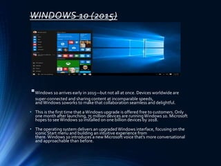 WINDOWS 10 (2015)
Windows 10 arrives early in 2015—but not all at once. Devices worldwide are
super-connected and sharing content at incomparable speeds,
andWindows 10works to make that collaboration seamless and delightful.
• This is the first time that aWindows upgrade is offered free to customers. Only
one month after launching, 75 million devices are runningWindows 10. Microsoft
hopes to see Windows 10 installed on one billion devices by 2018.
• The operating system delivers an upgradedWindows interface, focusing on the
iconic Start menu and building an intuitive experience from
there. Windows 10 introduces a new Microsoft voice that's more conversational
and approachable than before.
 