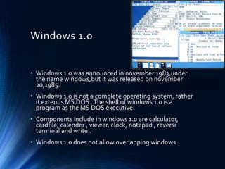 Windows 1.0
• Windows 1.0 was announced in november 1983,under
the name windows,but it was released on november
20,1985.
• Windows 1.0 is not a complete operating system, rather
it extends MS DOS .The shell of windows 1.0 is a
program as the MS DOS executive.
• Components include in windows 1.0 are calculator,
cardfile, calender , viewer, clock, notepad , reversi
terminal and write .
• Windows 1.0 does not allow overlapping windows .
 
