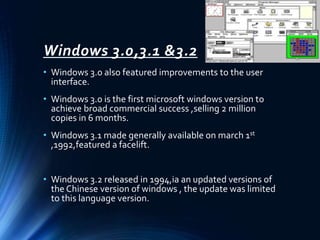 Windows 3.0,3.1 &3.2
• Windows 3.0 also featured improvements to the user
interface.
• Windows 3.0 is the first microsoft windows version to
achieve broad commercial success ,selling 2 million
copies in 6 months.
• Windows 3.1 made generally available on march 1st
,1992,featured a facelift.
• Windows 3.2 released in 1994,ia an updated versions of
the Chinese version of windows , the update was limited
to this language version.
 