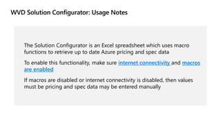 The Solution Configurator is an Excel spreadsheet which uses macro
functions to retrieve up to date Azure pricing and spec data
To enable this functionality, make sure internet connectivity and macros
are enabled
If macros are disabled or internet connectivity is disabled, then values
must be pricing and spec data may be entered manually
 