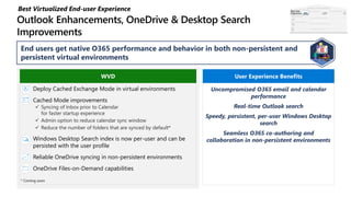 End users get native O365 performance and behavior in both non-persistent and
persistent virtual environments
Deploy Cached Exchange Mode in virtual environments
Cached Mode improvements
 Syncing of Inbox prior to Calendar
for faster startup experience
 Admin option to reduce calendar sync window
 Reduce the number of folders that are synced by default*
Windows Desktop Search index is now per-user and can be
persisted with the user profile
Reliable OneDrive syncing in non-persistent environments
OneDrive Files-on-Demand capabilities
WVD
Uncompromised O365 email and calendar
performance
Real-time Outlook search
Speedy, persistent, per-user Windows Desktop
search
Seamless O365 co-authoring and
collaboration in non-persistent environments
User Experience Benefits
* Coming soon
Best Virtualized End-user Experience Best User
Experience
 