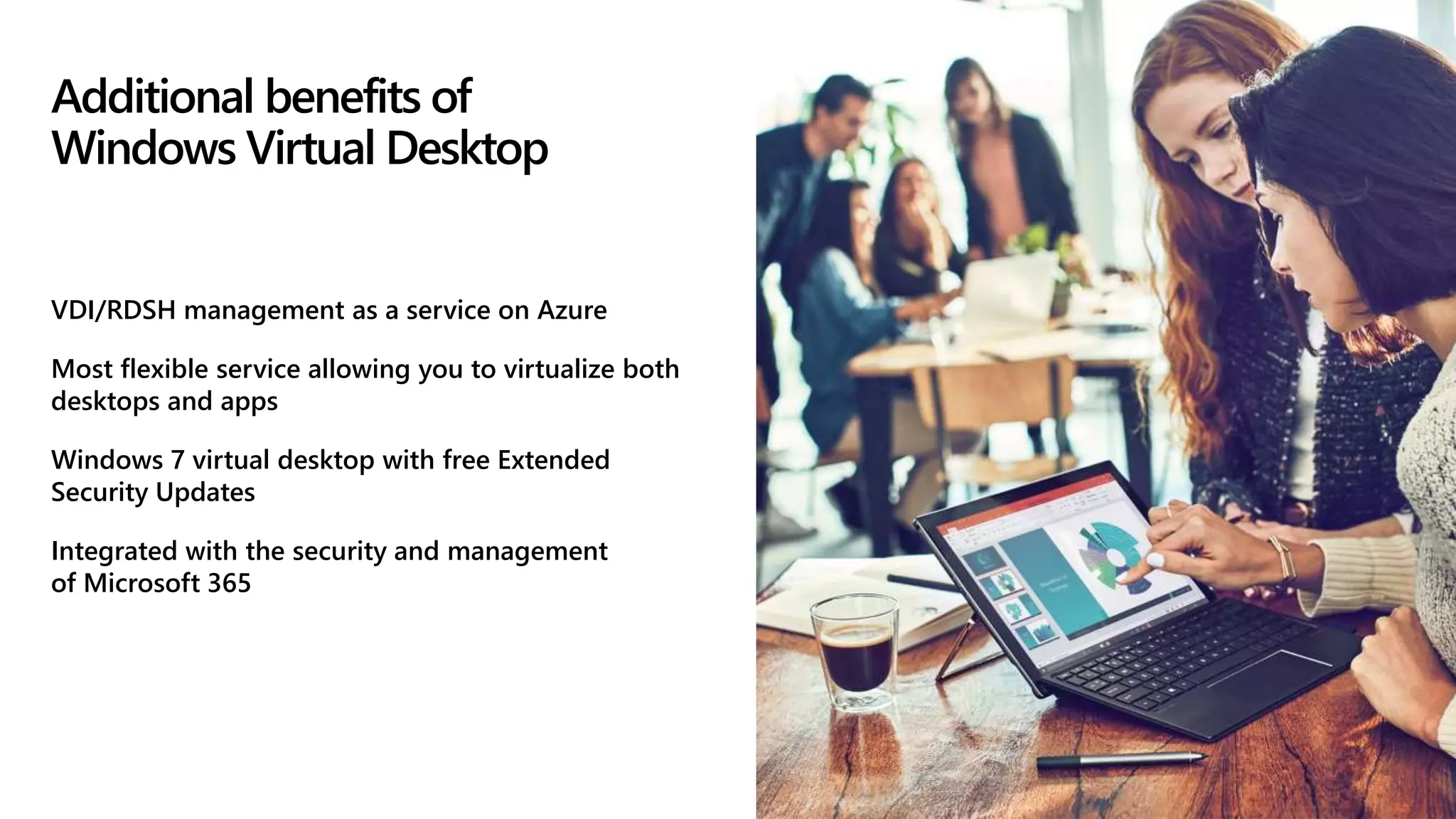 Additional benefits of
Windows Virtual Desktop
VDI/RDSH management as a service on Azure
Most flexible service allowing you to virtualize both
desktops and apps
Windows 7 virtual desktop with free Extended
Security Updates
Integrated with the security and management
of Microsoft 365
 